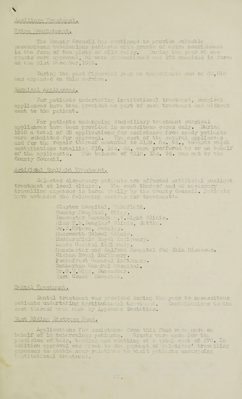 Ancillary 'J.'rcatmcnt. li^xtra Aourit. Tlie Oovint;^ Council }iao continued to provide ;.',uitable iiocerniitouG tuborculouo patic'nto v/itli prantr. oi o:ctr;i nourioiiilont in tho forn of tv/o ninta oi jnii]: daily, Hiring fic year 9!d nc-w grants v/orc approved, SZ were diaoontiniu.d and 1715 rciiainod in ioroo on t lie olst jl. CO: .ber, lOAb. During ibc past iinancial year an app:: onlsiaie sum oi ii,018 V /a s cxo encl e d on tlii s s g rvi c e . oury, i c a. 1 Ap p li an, c e s. Aor jpatients undcrtcl-'ing institutional trcat'''isnt, surgical appliancGs liaYc been provided as part of suoli treatment ansi V’itliout cost to the patient. i’or patients undergoing domiciliary treatment surgical appliances have been provided in necessitous eases only. During 1945 a total oi 55 applications' for assistance- from, needy patients v/orc submitted for approval. Ihe cost of the seye3:'al appliances and for the repair thereof ajsoUnted to blip. Os. Cd,, tovards which contributions totalling blO, 14s. 5d, v/ere profforod by or on behalf of the applicants. iho balance of 0118. 13s. 9d. was met by th.e County Counci1. Artificial Sunlight Treatment, oclooted dispc,n.sary patients are afforded artific'ir:! sunliglit treatment at local clinics. 'The cost thereof and -of necessar5' travelling expenses is borne wPolly by the County’Council, laticnts have attcnided the follov/ing, centres for treatmentm- Y.T-lght Clinic. Glaybon hospital, ' ’'akc fie 31, County hospital, Otley. Doncastc r Dorough iliss T.h. Douglcuh Clinic, Settle,. Dr. l.C-ricvG, Burri3.cy. Kcmsvjorth School Clinie, Huddcrsficic hoyal Inslmviary. ia: ed c C-e r c r al 34i il ima rp . Hanchester and Salford hospital for Skin Diseases. Oldham Royal Inf irvary, Pontefract C-cnei/al Infirm;,.-ry. Rotherhan Aon oral hospital, Dr.G.’ahigg, Doncaster, lork Count'- llos'citaj.. Dental Treatment. Dental treatment was provided during the year to necessitous patients ujcdertaking in,stitiibio. uS. t remit, amt, Cojitiibu rio'vs to the cost tiioreof v:cio made- by Approved Societies. Rest Ridinr; Distress hund.. Applications for assi.'-jtraicr; from this fund were rmde on behalf of 16 tuberculous patients. Orants v/ejve r.i.ade for the p.:ovision of beds, bedding 'ind clothing at. a totaj. cost of i//0. In- addition appiT'OVal v;as ' iven to the 'rr.gvmient of rel.ti'7e:h trrv/elling ceqpcnscs to cnPeolc near relations to -'1.sit patients undergoing i.'istitution.sA tjvcatmen'i.'-.