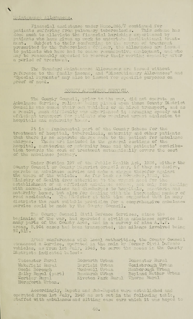 ;I:::intcnruicc Allovvaiicc ^'4 5’inanoial asaisoanoo imdo:? I'lCi-ioA^GG/T continued i'or patients sui.forin^ iron pulnionar^' tuberoiilosia. This sch>.rec has done Liuch to allcviato the fiivuicial hardships cx;pGri .nood by patients who have given up worh to undent j.he institutional tin at- ricnt. Subject to their confoiviing to tin.: co'.::r;v'. of treatinont prcscji'ibed by the Tubcrcn.losi s. Ofiiccr^ to patients who have h.ad to cease rcnuncnaatiw esiplojsjnnt iiay be reasonably expected a period of treatment. ti-e al].owanc(uj are ? •• r ^ r j ^ T / j, u. • ein ^ t r-cover their werhing coveani.ty after V'tlO The Standard jviintcnancc Allowances arc issued v;ithout reference to the f:u.iily income, cend iDisoretionary Allo’;//ance's‘' and ''Special i'o.yracnts'' naj'- also bo issued I'or specific piirposos on oroof of need. poultry A: JfLAIlCA SAAVICA. The Count 2' Anbulaiice Service, CounciIs ofiicient hospit als It tio 0 wn^a t much d 11 V_' tren 4^1', A r\ oh.' O-L w f c and in.atci.*n it is a fun da ro. ■ J .i. ^ of hospita is no sep a.i The l>'3 >.j.re D Council, prior to the v/ar, did not operate an T*eld-'0.-. h: riio r- d upon those County District oil hired transport, and as .C' • iJ- nx-1 ’ else o who n-uiuired urrent adnisoion to of the County Scheme for the tin cnarges.' riiese are includea in the general costings or hospital, sanatorimr or nat'^rnity home end the patients’ contribu¬ tion towards the cost of treatment automatically covers the cost of the anbulojicc- journepy. hndGr section 197 of the rublio health Act, 19o6, either the County Council or Gount.y District Council may, if they so desire operate an acAulance service and make the users of the vehicle. As far u therefor against j_ .u -s .* ... . L* u U A. . \ V- ^ es, Vs./u\. c J ‘W — ad'w U” m.>' M Ot’ ■I'K-* 1 . „ .. <.V nv. e c- j. - ^oielit u on. o nc “02; the ly for dealing , sanatoria and increasing nm.ibur of that in many districts the most suii.table pjr'osdsion for a oomprehonsive aribii.lan servioG could be made by the Count'- Council. I Ministry of Health drev; establishment of m of;?: with normal admissions and discharass to maternity homes, but also for dc aling with tim i- road accidents. The Ili-h.star at tliHo tiiic suggi T^a^ County Council Civil Defence Services, since the beginning of the v:ar, had operated a cismlian ambulance service in many pti27ts of. the County Arc-es., ana in a'survey of nine A.Ii.h. areas, 5.904 cases had been transported, the mi.lGa^.-2e involved be inn 72,515, ./il'toi' conferences wiili local aiithorities, the Countj* Oo-imef 1 eonuacnoed a Sar'oice, operated in the main by former Civil Ilsforice vohiclGs, as froro. 1st duly 1945. to scrAX' the noed.-s in the Coiuity Di strict s indi c atcd low: - T a d e a st e r Pair a 1 Vfakc fi c Id Rur al C-oole Borouydi Sglb y Hu ra1 (part) Wortley Rural Hor sf orth Urb an. Dodworth Urb.an Darfiold Urban Hombwoil Urban R»p ',\T, a V! r Urban Riveton hark Rural Don c a st or Rur a1 C orii sb r ough Urb an xdexbor ougli Urban Hoyland Nether Urban Thorno Rural Accordingly, Depots and oub-Dcioots were- ost-folishod cUid operated from 1st Iul.y, 1945 as set out in the following tabic, etfiffed with ambulanicos and sitting case cars which it v/as .honed j.. ^ U O