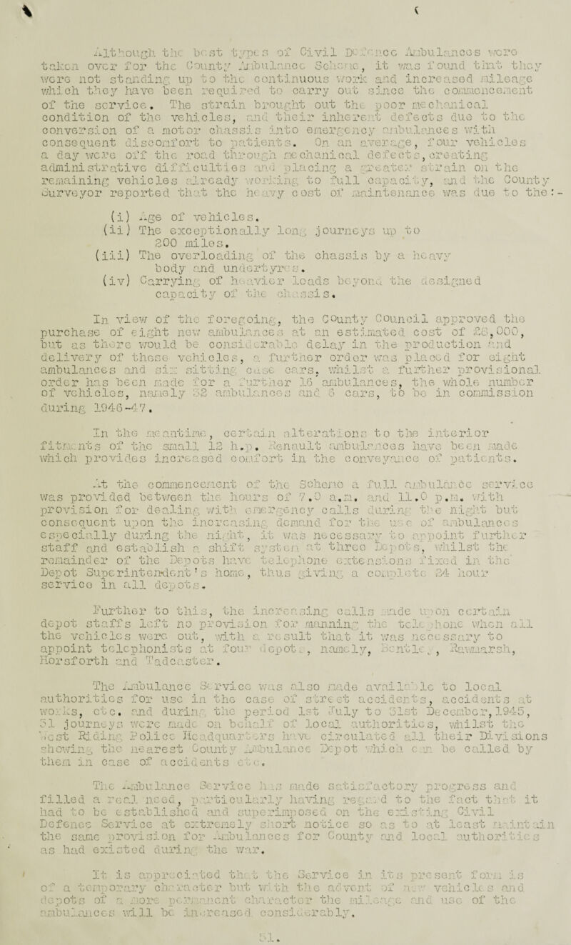 the best types oT Civil D'-'ten.ee /Ujlularicos were taken over for the County ijibulsnce Schenc, it vins found, tint they were not standing up to the continuous work and increasod raileaye v/hicli they have been reopiired to carry out since the cornnicncencnt of the service. The strain brour,ht out the poor meciiojiicai condition of the vehicles, and their inkere-it defects duo to the conversion of a motor chassis into emerycncy o-ribulences with consequent discomfort to patients. On an average, four vehicles a day \vc:eG off the road tliroepyh mechanical defeots, creating aclmini strativG difficulties and placing a yreater strain oji the remaining;:; vehicles already -workiny to full capacit.y, ourveyor reported that the heavy cost of maintenance and idle Count was due to (i) Age of VO hicle s. (ii) The exceptionally long journeys up to 200 miles. (iii) The overloading of the chassis by a heavy body and undertyres. (iv) Carrying of heavier loads bcyorivl the aesigned cOSDcucity of the onaSSIs O « In view of the foregoing, the County Council approved the purchase of eight new ambulances at an estimiiated cost of AG, 000, but as there v/ould be considerable deleiy in the production said delivery of these ve.hicles, o. further order was placed for eight ambulances and six sitting cusc co.rs, whilst a further provisional order lias hecn made for a further .16 ojubulances. the whole nurnbe.r of VChi du ring 19 4 6-4 7. sr has hecn made for a further .16 oj:ubulG.nces, the wl vehicles, ruudely ;.)2 ambulances and 6 cars, to be. in coimmission in the meantime, certain altercations to the interior fit.n.cnts of the sraall 12 h.j). xienault ambula.rces have been made whi ch p ro vi de s in c re a so d c omf o rt in tii e c onve yaii c e of p at i c nt s. At t h e c omirie n c c *' i e n t of the SchojuG a full ambulcmcc service was provided betv/een t.hG Jiours of 7.0 a.m, find 11,0 p.m. \/ith provision for dealing with, emergency calls during the night but consequent upon tlic inc.rcasiiig demand for the use of ambulances especially during the night, it v/aS necessary to appoint further staff and establish a shift; systei\ at three Lepots, v/liilst the remainder of the Depots have telephone extensions fixcid in the' - T Dep ot Supe rint enxlenh service in all depots. home, thus giving a complete 24 hour further to tlii rne increasing c0.1 Is made upon cci^tain depot sta.ffs left no provision .fo.r .raanning t.iie tele )honG when all the vehicles wore out, wit.li a .result tlio.t it was necessary to appoint telephonists at fou.^-' depot ilorsforth and Tad caster. namely, Bcntle^, Aawmarsh, The iA'ibulance Service was also made avaiI''.. Ic to local authorities for use i.i.i the case of street accidents, accidents at works, etc. and during the period 1st luly to 31st De ceimbG.r, 1945, 51 journeys were .made o.u belicA.f of locjil authorities, whilst the ‘■■vest Riding Police Hcadquarte2.’s Irive circulated all their Division show'ing the nearest County Jmibulance Depot vdiich erm be called by them in case of accidents ct(;. The 7_rS2ulance Service ]i ■ s made satisfactory progress and filled a real need, p.u;-ticularly liaving re{,a:d to tlie fact thot it had to be established and superimposed on the ezdsting Civil Defence Service at extrcraely shorb notice so as to at least .m.ainta: the ScUic provision for -Ambulances for County omd loc:rl authorities as had existed duriip the w:-.ir It is appreciated thr.t the Service i.n it a present foj.-ii its of a temporary cheracter bp.t with t]ie advent of vehicles and depots of a more pejiraiicnt character tlie milaafg: mid use of the fimbulsaices vd-3.1 be in>;rcascd consj.uerablz'.