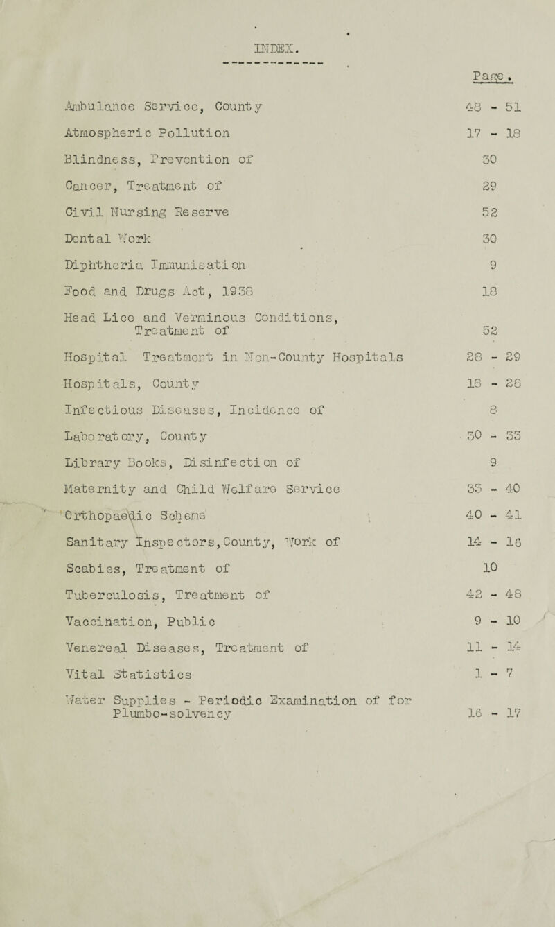 INDEX. Pa/'C , ^^abulance Service, County 48 - 51 Atraospheric Pollution 17 - 18 Blindness, Prevention of 30 Cancer, Treatment of 29 Civil Nursing Deserve 52 Dental Nork 30 Diphtheria Immunisation 9 Food and. Drugs Act, 1938 18 Head. Lice and Verminous Conditions, T re atme nt o f 52 Hospital T.reatrjicnt in Non-County Hospitals 28 - 29 Hospitals, County 18 - 28 Infectious Diseases, Incidcnoo of 8 Laboratory, County 30 - 33 Library Books, Disinfection of 9 Maternity and Child iJelfare Service 33 - 40 Orthopae\iic Scheme' 40 - 41 Sanitary Inspe ctors, County, ''jork of 14 - 16 Scabies, Treatment of 10 Tuberculosis, Treatment of 42 - 48 Vaccination, Public 9-10 Venereal Diseases, Treatment of 11 - 14 Vital Statistics 1-7 Hater Supplies - Periodic Exaraination of for Plumbo-solvency 16 - 17