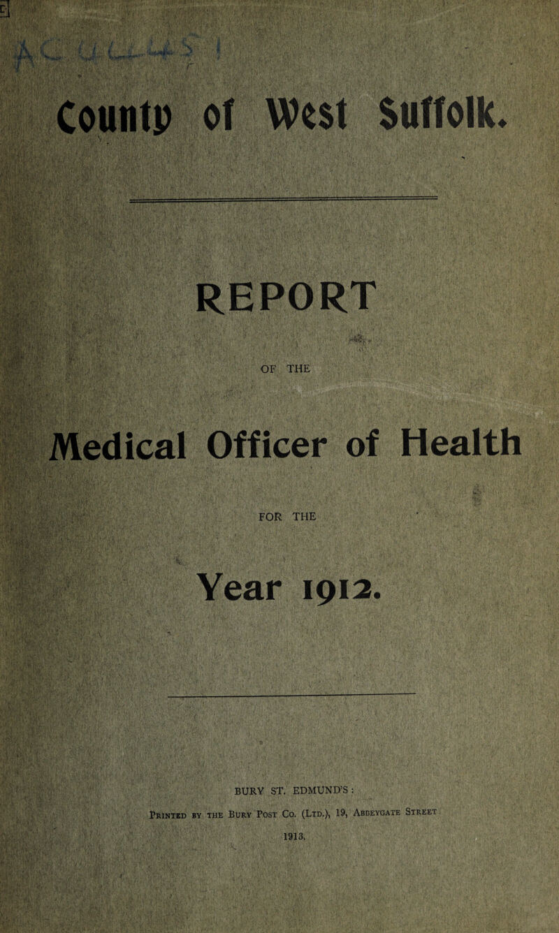 Countp of West Suffolk. REPORT Medical Officer of Health FOR THE Year 1912. BURY ST. EDMUND’S: Printed by the Bury Post Co. (Ltd.), 19, Abbeygate Street 1913, IS