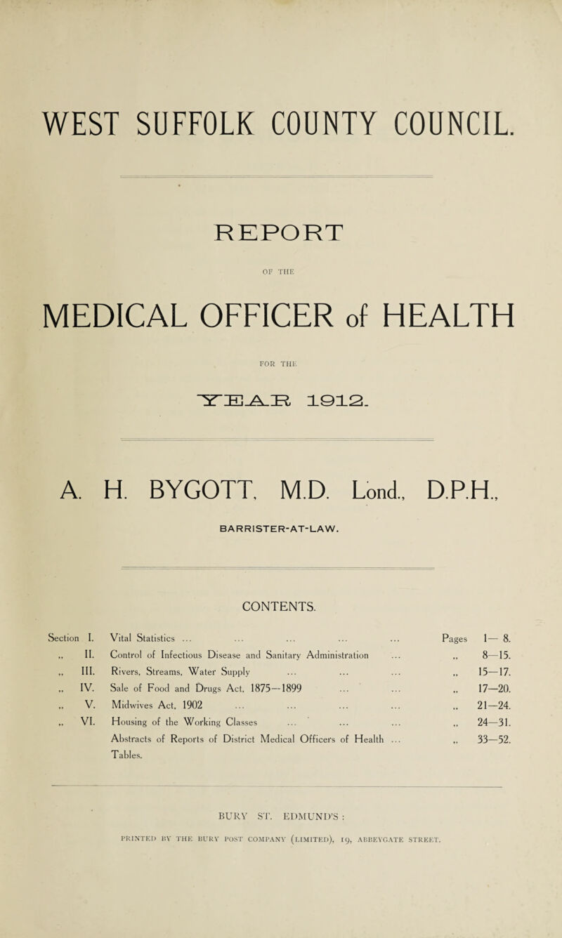WEST SUFFOLK COUNTY COUNCIL REPORT OF THE MEDICAL OFFICER of HEALTH FOR THE ~3t:e-a_:r, 1912. A. H. BYGOTT. M.D. Lond., D.P.H., BARRISTER-AT-LAW. CONTENTS. Section I. Vital Statistics ... Pages 1- 8. „ II. Control of Infectious Disease and Sanitary Administration 8—15. .. HI. Rivers, Streams, Water Supply 15-17. „ iv. Sale of Food and Drugs Act, 1875—1899 17—20. V. Midwives Act, 1902 21-24. .. VI. Housing of the Working Classes 24-31. Abstracts of Reports of District Medical Officers of Health ... T ables. 33-52. BURY ST. EDMUND’S : PRINTED BY THE BURY POST COMPANY (LIMITED), 19, ABBEYGATE STREET.