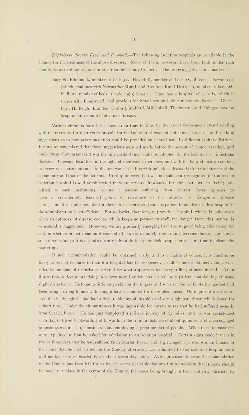 .J Diphtheria, Scarlet Fever and Typhoid.—The following isolation hospitals are available in the County for the treatment of the above diseases. None of them, however, have been built under such conditions as to obtain a grant in aid from the County Council. The following provision is made:— Bury St. Edmund’s, number of beds 32. Haverhill, number of beds 28, 8 cots. Newmarket (which combines with Newmarket Rural and Moulton Rural Districts), number of beds 28. Sudbury, number of beds, 5 male and 5 female. Clare has a hospital of 4 beds, which it shares with Bumpstead, and provides for Small-pox and other infectious diseases. Glems- ford, Hadleigh, Brandon, Cosford. Melfcrd, Mildenhall, Thedwastre, and Thingoe have no hospital provision for infectious disease. Various circulars have been issued from time to time by the Local Government Board dealing with the necessity for districts to provide for the isolation of cases of infectious disease, and making suggestions as to how accommodation could be provided on a small scale by different sanitary districts. It must be remembered that these suggestions were all made before the advent of motor traction, and under those circumstances it was the only method that could be adopted for the isolation of infectious disease. It seems desirable, in the light of increased experience, and with the help of motor traction, to review our consideration as to the best way of dealing with infectious disease both in the interests of the community and that of the patients. Until quite recently it was not sufficiently recognised that unless an isolation hospital is well administered there are serious drawbacks for the patients in being ad¬ mitted to such institutions, because a patient suffering from Scarlet Fever appears to have a considerably lessened power of resistance to the attacks of dangerous disease germs, and it is quite possible for these to be conveyed from one patient to another inside a hospital if the administration is not efficient. For a district, therefore, to provide a hospital which is only open when an outbreak of disease occurs, which keeps no permanent staff, the danger from this source is considerably augmented. Moreover, we are gradually emerging from the stage of being able to say for certain whether or not some mild cases of illness are definitely due to an infectious disease, and under such circumstances it is not infrequently advisable to isolate sick people for a short time to clear the matter up. If such accommodation could be obtained easily, and as a matter of course, it is much more likely to be had recourse to than if a hospital has to be opened, a staff of nurses obtained, and a con¬ siderable amount of disturbance created for what appears to be a very trifling ailment indeed. As an illustration, a doctor practising in a town near London was visited by a patient complaining of some slight disturbance. He found a little rough skin on the fingers and some on the neck. As the patient had been using a strong liniment, this might have accounted for these phenomena. On inquiry it was discov¬ ered that he thought he had had a little reddening of his skin and very slight sore throat which lasted for a short time. Under the circumstances it was impossible for anyone to say that he had suffered recentlv from Scarlet Fever. He had just completed a railway journey of 33 miles, and he was accustomed each day to travel backwards and forwards in the train, a distance of about 40 miles, and when engaged in business was in a large business-house employing a great number of people. When the circumstances were explained to him he asked for admission to an isolation hospital. Certain signs made it clear in two or three days that he had suffered from Scarlet Fever, and a girl, aged 15, who was an inmate of the house that he had visited on the Sunday afternoon, was admitted to the isolation hospital as a well-marked case of Scarlet Fever about seven days later. As the provision of hospital accommodation in the County has been left for so long it seems desirable that any future provision that is made should be made at a place in the centre of the County, the cases being brought in from outlying districts by