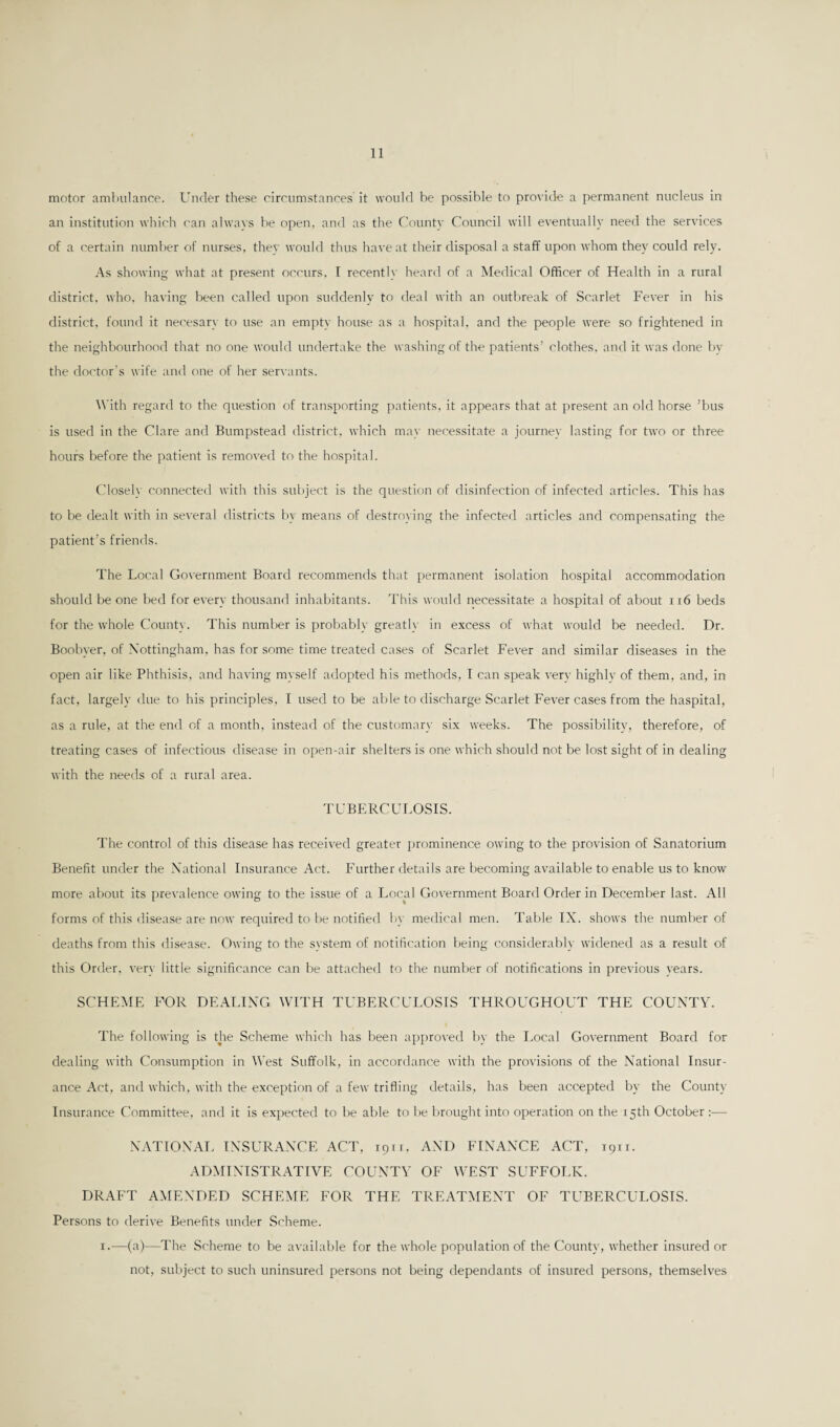 motor ambulance. Under these circumstances it would be possible to provide a permanent nucleus in an institution which can always be open, and as the County Council will eventually need the services of a certain number of nurses, they would thus have at their disposal a staff upon whom they could rely. As showing what at present occurs, I recently heard of a Medical Officer of Health in a rural district, who, having been called upon suddenly to deal with an outbreak of Scarlet Fever in his district, found it necesary to use an empty house as a hospital, and the people were so frightened in the neighbourhood that no one would undertake the washing of the patients’ clothes, and it was done by the doctor’s wife and one of her servants. With regard to the question of transporting patients, it appears that at present an old horse ’bus is used in the Clare and Bumpstead district, which may necessitate a journey lasting for two or three hours before the patient is removed to the hospital. Closely connected with this subject is the question of disinfection of infected articles. This has to be dealt with in several districts by means of destroying the infected articles and compensating the patient’s friends. The Local Government Board recommends that permanent isolation hospital accommodation should be one bed for every thousand inhabitants. This would necessitate a hospital of about ri6 beds for the whole County. This number is probably greatly in excess of what would be needed. Dr. Boobyer, of Nottingham, has for some time treated cases of Scarlet Fever and similar diseases in the open air like Phthisis, and having myself adopted his methods, I can speak verv highly of them, and, in fact, largely due to his principles, I used to be able to discharge Scarlet Fever cases from the haspital, as a rule, at the end of a month, instead of the customary six weeks. The possibility, therefore, of treating cases of infectious disease in open-air shelters is one which should not be lost sight of in dealing with the needs of a rural area. TUBERCULOSIS. The control of this disease has received greater prominence owing to the provision of Sanatorium Benefit under the National Insurance Act. Further details are becoming available to enable us to know more about its prevalence owing to the issue of a Local Government Board Order in December last. All forms of this disease are now required to be notified by medical men. Table IX. shows the number of deaths from this disease. Owing to the system of notification being considerably widened as a result of this Order, very little significance can be attached to the number of notifications in previous years. SCHEME FOR DEALING WITH TUBERCULOSIS THROUGHOUT THE COUNTY. The following is the Scheme which has been approved by the Local Government Board for dealing with Consumption in West Suffolk, in accordance with the provisions of the National Insur¬ ance Act, and which, with the exception of a few trifling details, has been accepted by the County Insurance Committee, and it is expected to be able to lie brought into operation on the 15th October NATIONAL INSURANCE ACT, 1911, AND FINANCE ACT, 1911. ADMINISTRATIVE COUNTY OF WEST SUFFOLK. DRAFT AMENDED SCHEME FOR THE TREATMENT OF TUBERCULOSIS. Persons to derive Benefits under Scheme. 1.—(a)—The Scheme to be available for the whole population of the County, whether insured or not, subject to such uninsured persons not being dependants of insured persons, themselves