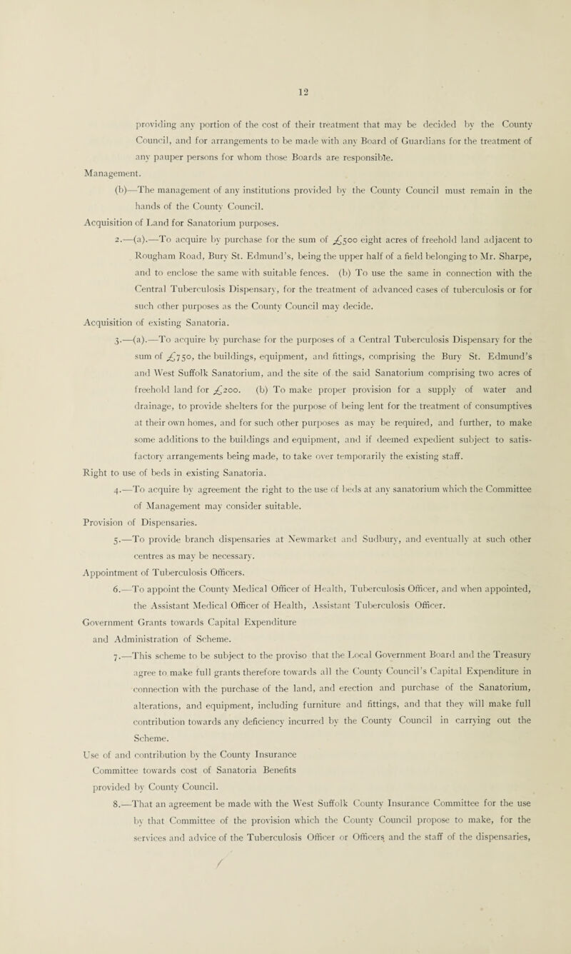 providing any portion of the cost of their treatment that may be decided by the County Council, and for arrangements to be made with any Board of Guardians for the treatment of any pauper persons for whom those Boards are responsible. Management. (b)—The management of any institutions provided by the County Council must remain in the hands of the County Council. Acquisition of Land for Sanatorium purposes. 2.-—(a).—To acquire by purchase for the sum of ^500 eight acres of freehold land adjacent to Rougham Road, Bury St. Edmund’s, being the upper half of a field belonging to Mr. Sharpe, and to enclose the same with suitable fences, (b) To use the same in connection with the Central Tuberculosis Dispensary, for the treatment of advanced cases of tuberculosis or for such other purposes as the County Council may decide. Acquisition of existing Sanatoria. ,3.—(a).—To acquire by purchase for the purposes of a Central Tuberculosis Dispensary for the sum of ^750, the buildings, equipment, and fittings, comprising the Bury St. Edmund’s and West Suffolk Sanatorium, and the site of the said Sanatorium comprising two acres of freehold land for ^200. (b) To make proper provision for a supply of water and drainage, to provide shelters for the purpose of being lent for the treatment of consumptives at their own homes, and for such other purposes as may be required, and further, to make some additions to the buildings and equipment, and if deemed expedient subject to satis¬ factory arrangements being made, to take over temporarily the existing staff. Right to use of beds in existing Sanatoria. 4. —To acquire by agreement the right to the use of beds at any sanatorium which the Committee of Management may consider suitable. Provision of Dispensaries. 5. —To provide branch dispensaries at Newmarket and Sudbury, and eventually at such other centres as may be necessary. Appointment of Tuberculosis Officers. 6. —To appoint the Countv Medical Officer of Health, Tuberculosis Officer, and when appointed, the Assistant Medical Officer of Health, Assistant Tuberculosis Officer. Government Grants towards Capital Expenditure and Administration of Scheme. 7. —This scheme to be subject to the proviso that the Local Government Board and the Treasury agree to make full grants therefore towards all the County Council’s Capital Expenditure in connection with the purchase of the land, and erection and purchase of the Sanatorium, alterations, and equipment, including furniture and fittings, and that they will make full contribution towards any deficiency incurred by the County Council in carrying out the Scheme. Use of and contribution by the County Insurance Committee towards cost of Sanatoria Benefits provided by County Council. 8. —That an agreement be made with the West Suffolk County Insurance Committee for the use by that Committee of the provision which the County Council propose to make, for the services and advice of the Tuberculosis Officer or Officers and the staff of the dispensaries,