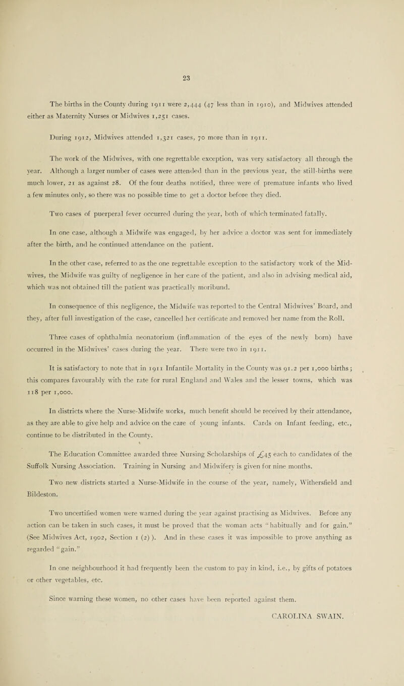 The births in the County during 19TI were 2,444 (47 less than in T910), and Midwives attended either as Maternity Nurses or Midwives 1,251 cases. During 1912, Midwives attended 1,521 cases, 70 more than in 1911. The work of the Midwives, with one regrettable exception, was very satisfactory all through the year. Although a larger number of cases were attended than in the previous year, the still-births were much lower, 21 as against 28. Of the four deaths notified, three were of premature infants who lived a few minutes only, so there was no possible time to get a doctor before they died. Two cases of puerperal fever occurred during the year, both of which terminated fatally. In one case, although a Midwife was engaged, by her advice a doctor was sent for immediately after the birth, and he continued attendance on the patient. In the other case, referred to as the one regrettable exception to the satisfactory work of the Mid¬ wives, the Midwife was guilty of negligence in her care of the patient, and also in advising medical aid, which was not obtained till the patient was practically moribund. In consequence of this negligence, the Midwife was reported to the Central Midwives’ Board, and they, after full investigation of the case, cancelled her certificate and removed her name from the Roll. Three cases of ophthalmia neonatorium (inflammation of the eyes of the newly born) have occurred in the Midwives’ cases during the year. There were two in 1911. It is satisfactory to note that in 1911 Infantile Mortality in the County was 91.2 per 1,000 births; this compares favourably with the rate for rural England and Wales and the lesser towns, which was 118 per 1,000. In districts where the Nurse-Midwife works, much benefit should be received by their attendance, as they are able to give help and advice on the care of young infants. Cards on Infant feeding, etc., continue to be distributed in the County. I The Education Committee awarded three Nursing Scholarships of ^45 each to candidates of the Suffolk Nursing Association. Training in Nursing and Midwifery is given for nine months. Two new districts started a Nurse-Midwife in the course of the year, namely, Withersfield and Bildeston. Two uncertified women were warned during the year against practising as Midwives. Before any action can be taken in such cases, it must be proved that the woman acts “habitually and for gain.” (See Midwives Act, 1902, Section r (2)). And in these cases it was impossible to prove anything as regarded “gain.” In one neighbourhood it had frequently been the custom to pay in kind, i.e., by gifts of potatoes or other vegetables, etc. Since warning these women, no other cases have been reported against them. CAROLINA SWAIN.