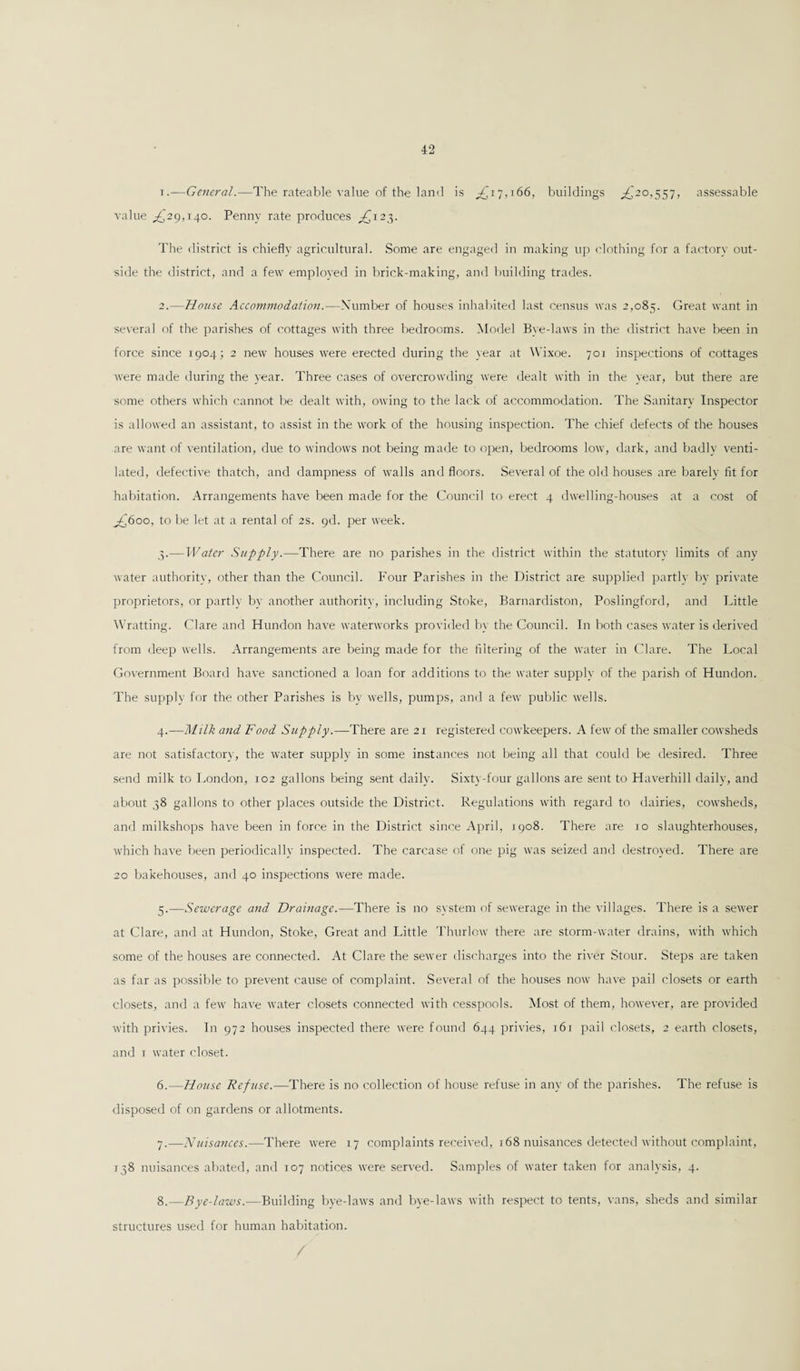 1. —General.—The rateable value of the land is £17,166, buildings ,£20,557, assessable value ,£29,140. Penny rate produces ,£123. The district is chiefly agricultural. Some are engaged in making up clothing for a factory out¬ side the district, and a few employed in brick-making, and building trades. 2. —House Accommodation.—Number of houses inhabited last census was 2,085. Great want in several of the parishes of cottages with three bedrooms. Model Bye-laws in the district have been in force since T904; 2 new houses were erected during the year at Wixoe. 701 inspections of cottages were made during the year. Three cases of overcrowding were dealt with in the year, but there are some others which cannot be dealt with, owing to the lack of accommodation. The Sanitary Inspector is allowed an assistant, to assist in the work of the housing inspection. The chief defects of the houses are want of ventilation, due to windows not being made to open, bedrooms low, dark, and badly venti¬ lated, defective thatch, and dampness of walls and floors. Several of the old houses are barely fit for habitation. Arrangements have been made for the Council to erect 4 dwelling-houses at a cost of ^£600, to be let at a rental of 2s. pd. per week. .3.—Water Supply.—There are no parishes in the district within the statutory limits of any Avater authority, other than the Council. Four Parishes in the District are supplied partly by private proprietors, or partly by another authority, including Stoke, Barnardiston, Poslingford, and Little Wratting. Clare and Hundon have waterworks provided by the Council. In both cases water is derived from deep wells. Arrangements are being made for the filtering of the water in Clare. The Local Government Board have sanctioned a loan for additions to the water supply of the parish of Hundon. The supply for the other Parishes is by wells, pumps, and a few public wells. 4. —Milk and Food Supply.—There are 21 registered cowkeepers. A few of the smaller cowsheds are not satisfactory, the water supply in some instances not being all that could be desired. Three send milk to London, 102 gallons being sent daily. Sixty-four gallons are sent to Haverhill daily, and about 38 gallons to other places outside the District. Regulations with regard to dairies, cowsheds, and milkshops have been in force in the District since April, 1908. There are xo slaughterhouses, which have been periodically inspected. The carcase of one pig was seized and destroyed. There are 20 bakehouses, and 40 inspections were made. 5. —Sewerage and Drainage.—There is no system of sewerage in the villages. There is a sewer at Clare, and at Hundon, Stoke, Great and Little Thurlow there are storm-water drains, with which some of the houses are connected. At Clare the sewer discharges into the river Stour. Steps are taken as far as possible to prevent cause of complaint. Several of the houses now have pail closets or earth closets, and a few have water closets connected with cesspools. Most of them, however, are provided with privies. In 972 houses inspected there were found 644 privies, i6x pail closets, 2 earth closets, and 1 water closet. 6. —House Refuse.—There is no collection of house refuse in any of the parishes. The refuse is disposed of on gardens or allotments. 7. —Nuisances.—There were 17 complaints received, 168 nuisances detected without complaint, 138 nuisances abated, and 107 notices were served. Samples of water taken for analysis, 4. 8. —Bye-laws.—Building bye-laws and bye-laws with respect to tents, vans, sheds and similar structures used for human habitation. /