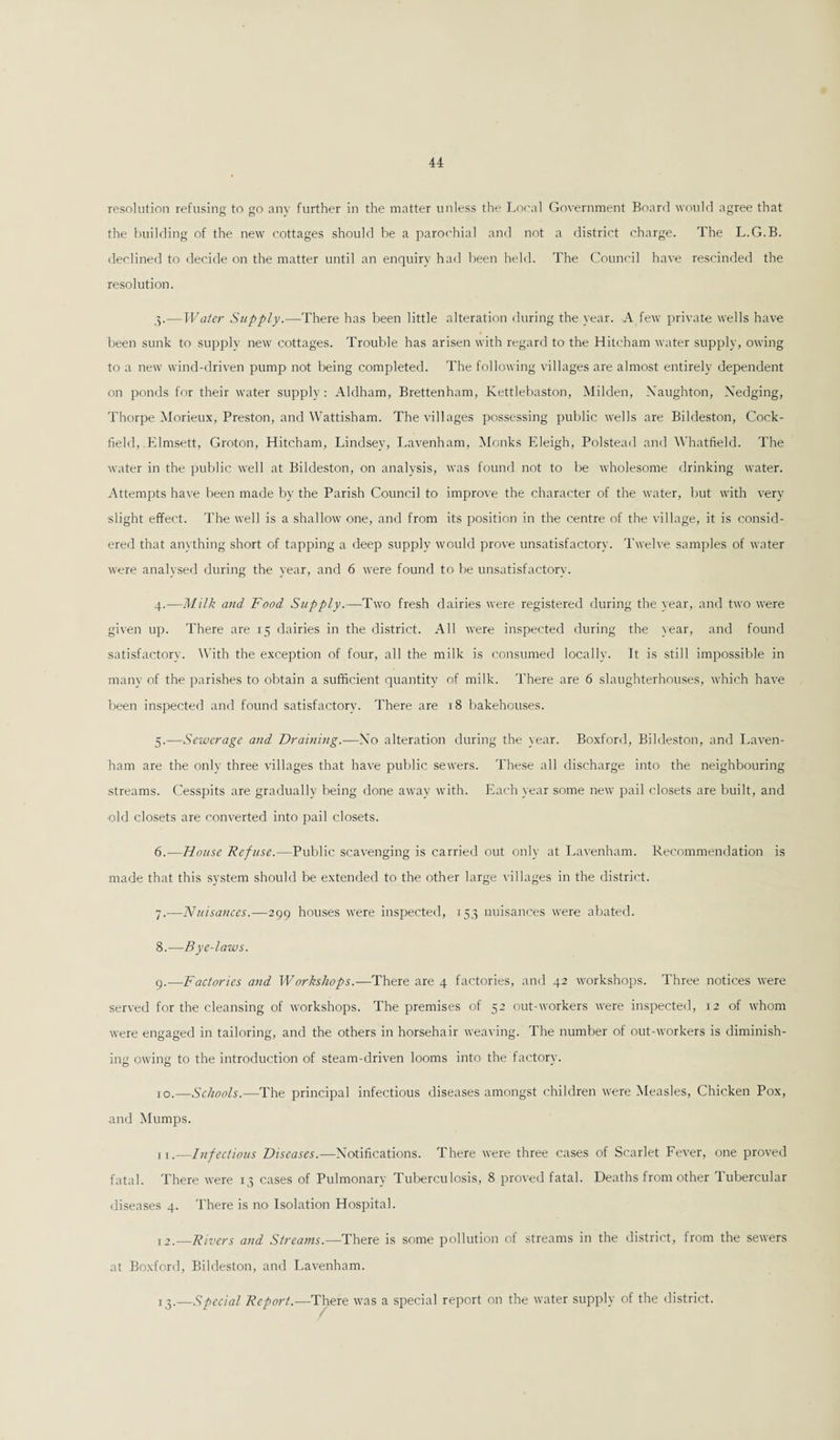 resolution refusing to go any further in the matter unless the Local Government Board would agree that the building of the new cottages should be a parochial and not a district charge. The L.G.B. declined to decide on the matter until an enquiry had been held. The Council have rescinded the resolution. 3. —Water Supply.—There has been little alteration during the year. A few private wells have been sunk to supply new cottages. Trouble has arisen with regard to the Hitcham water supply, owing to a new wind-driven pump not being completed. The following villages are almost entirely dependent on ponds for their water supply: Aldham, Brettenham, Kettlebaston, Milden, Xaughton, Xedging, Thorpe Morieux, Preston, and Wattisham. The villages possessing public wells are Bildeston, Cock- field, .Elmsett, Groton, Hitcham, Lindsey, Lavenham, Monks Eleigh, Polstead and Whatfield. The water in the public well at Bildeston, on analysis, was found not to be wholesome drinking water. Attempts have been made by the Parish Council to improve the character of the water, but with very slight effect. The well is a shallow one, and from its position in the centre of the village, it is consid¬ ered that anything short of tapping a deep supply would prove unsatisfactory. Twelve samples of water were analysed during the year, and 6 were found to be unsatisfactory. 4. —Milk and Food Supply.—Two fresh dairies were registered during the year, and two were given up. There are 15 dairies in the district. All were inspected during the year, and found satisfactory. With the exception of four, all the milk is consumed locally. It is still impossible in many of the parishes to obtain a sufficient quantity of milk. There are 6 slaughterhouses, which have been inspected and found satisfactory. There are 18 bakehouses. 5. —Sewerage and Draining.—No alteration during the year. Boxford, Bildeston, and Laven¬ ham are the only three villages that have public sewers. These all discharge into the neighbouring streams. Cesspits are gradually being done away with. Each year some new pail closets are built, and old closets are converted into pail closets. 6. —House Refuse.—Public scavenging is carried out only at Lavenham. Recommendation is made that this system should be extended to the other large villages in the district. 7. -—Nuisances.—299 houses were inspected, 153 nuisances were abated. 8. —Bye-laws. 9. — Factories and Workshops.—There are 4 factories, and 42 workshops. Three notices were served for the cleansing of workshops. The premises of 52 out-workers were inspected, 12 of whom were engaged in tailoring, and the others in horsehair weaving. The number of out-workers is diminish¬ ing owing to the introduction of steam-driven looms into the factory. 10. —Schools.—The principal infectious diseases amongst children were Measles, Chicken Pox, and Mumps. 11. —Infectious Diseases.—Xotifications. There were three cases of Scarlet Fever, one proved fatal. There were 13 cases of Pulmonary Tuberculosis, 8 proved fatal. Deaths from other Tubercular diseases 4. There is no Isolation Hospital. 12. —Rivers and Streams.—There is some pollution of streams in the district, from the sewers at Boxford, Bildeston, and Lavenham. 1 3.—Special Report.—There was a special report on the water supply of the district.
