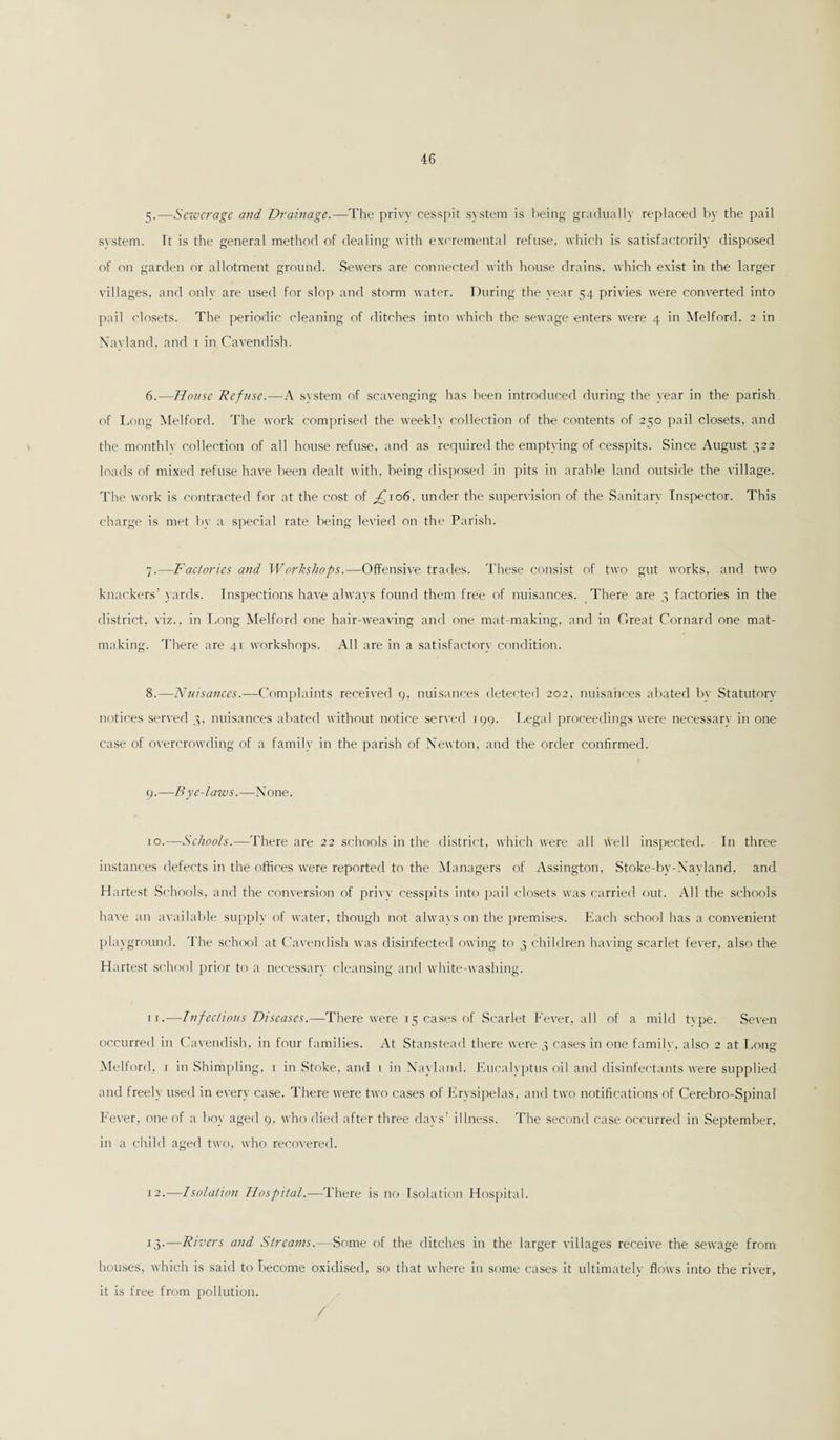 5. —Sewerage and Drainage.—The privy cesspit system is being gradually replaced by the pail svstem. It is the general method of dealing with excremental refuse, which is satisfactorily disposed of on garden or allotment ground. Sewers are connected with house drains, which exist in the larger villages, and only are used for slop and storm water. During the year 54 privies were converted into pail closets. The periodic cleaning of ditches into which the sewage enters were 4 in Melford, 2 in Navland, and 1 in Cavendish. 6. —House Refuse.—A svstem of scavenging has been introduced during the year in the parish of Long Melford. The work comprised the weekly collection of the contents of 250 pail closets, and the monthlv collection of all house refuse, and as required the emptying of cesspits. Since August 322 loads of mixed refuse have been dealt with, being disposed in pits in arable land outside the village. The work is contracted for at the cost of ^to6. under the supervision of the Sanitary Inspector. This charge is met by a special rate being levied on the Parish. 7. —Factories and Workshops.—Offensive trades. These consist of two gut works, and two knackers’ yards. Inspections have always found them free of nuisances. There are 3 factories in the district, viz., in Long Melford one hair-weaving and one mat-making, and in Great Cornard one mat¬ making. There are 41 workshops. All are in a satisfactory condition. 8. —Nuisances.—Complaints received 9, nuisances detected 202, nuisances abated by Statutory notices served 3, nuisances abated without notice served 199. Legal proceedings were necessarv in one case of overcrowding of a family in the parish of Newton, and the order confirmed. 9. —Bye-laws.—None. 10. —Schools.—There are 22 schools in the district, which were all well inspected. In three instances defects in the offices were reported to the Managers of Assington, Stoke-by-Nayland. and Hartest Schools, and the conversion of privv cesspits into pail closets was carried out. All the schools have an available supply of water, though not always on the premises. Each school has a convenient playground. The school at Cavendish was disinfected owing to 3 children having scarlet fever, also the Hartest school prior to a necessarv' cleansing and white-washing. 11. —Infectious Diseases.—There were 15 cases of Scarlet Fever, all of a mild tvpe. Seven occurred in Cavendish, in four families. At Stanstead there were 3 cases in one family, also 2 at Long Melford, 1 in Shimpling, 1 in Stoke, and 1 in Navland. Eucalyptus oil and disinfectants were supplied and freely used in every case. There were two cases of Erysipelas, and two notifications of Cerebro-Spinal Fever, one of a boy aged 9, who died after three days’ illness. The second case occurred in September, in a child aged two, who recovered. 12. —Isolation Hospital.—There is no Isolation Hospital. 13. —Rivers and Streams.—Some of the ditches in the larger villages receive the sewage from houses, which is said to become oxidised, so that where in some cases it ultimately flows into the river, it is free from pollution.