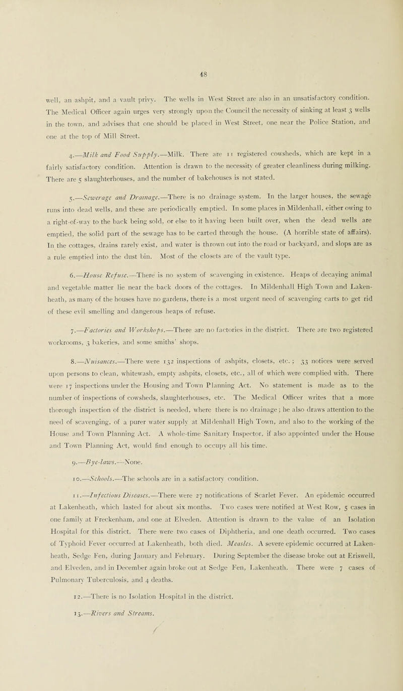 well, an ashpit, and a vault privy. The wells in West Street are also in an unsatisfactory condition. The Medical Officer again urges very strongly upon the Council the necessity of sinking at least 3 wells in the town, and advises that one should be placed in West Street, one near the Police Station, and one at the top of Mill Street. 4. _Milk and Food Supply.—Milk. There are ri registered cowsheds, which are kept in a fairly satisfactory condition. Attention is drawn to the necessity of greater cleanliness during milking. There are 5 slaughterhouses, and the number of bakehouses is not stated. 5. —Sewerage and Drainage.—There is no drainage system. In the larger houses, the sewage runs into dead wells, and these are periodically emptied. In some places in Mildenhall, either owing to a right-of-way to the back being sold, or else to it having been built over, when the dead wells are emptied, the solid part of the sewage has to be carted through the house. (A horrible state of affairs). In the cottages, drains rarelv exist, and water is thrown out into the road or backyard, and slops are as a rule emptied into the dust bin. Most of the closets are of the vault type. 6. —House Refuse.—There is no system of scavenging in existence. Heaps of decaying animal and vegetable matter lie near the back doors of the cottages. In Mildenhall High Town and Laken- heath, as many of the houses have no gardens, there is a most urgent need of scavenging carts to get rid of these evil smelling and dangerous heaps of refuse. 7. —Factories and Workshops.—There are no factories in the district. There are two registered workrooms, 3 bakeries, and some smiths’ shops. 8. —Nuisances.—There were 132 inspections of ashpits, closets, etc. ; 33 notices were served upon persons to clean, whitewash, empty ashpits, closets, etc., all of which were complied with. There were 17 inspections under the Housing and Town Planning Act. No statement is made as to the number of inspections of cowsheds, slaughterhouses, etc. The Medical Officer writes that a more thorough inspection of the district is needed, where there is no drainage; he also draws attention to the need of scavenging, of a purer water supply at Mildenhall High Town, and also to the working of the House and Town Planning Act. A whole-time Sanitary Inspector, if also appointed under the House and Town Planning Act, would find enough to occupy all his time. 9. —Bye-laws.—None. 10. —Schools.—The schools are in a satisfactory condition. ri.—Infec/ious Diseases.—There were 27 notifications of Scarlet Fever. An epidemic occurred at Lakenheath, which lasted for about six months. Two cases were notified at West Row, 5 cases in one family at Freckenham, and one at Elveden. Attention is drawn to the value of an Isolation Hospital for this district. There were two cases of Diphtheria, and one death occurred. Two cases of Typhoid Fever occurred at Lakenheath, both died. Measles. A severe epidemic occurred at Laken¬ heath, Sedge Fen, during January and February. During September the disease broke out at Eriswell, and Elveden, and in December again broke out at Sedge Fen, Lakenheath. There were 7 cases of Pulmonary Tuberculosis, and 4 deaths. 12.—There is no Isolation Hospital in the district. 13.—Rivers and Streams.