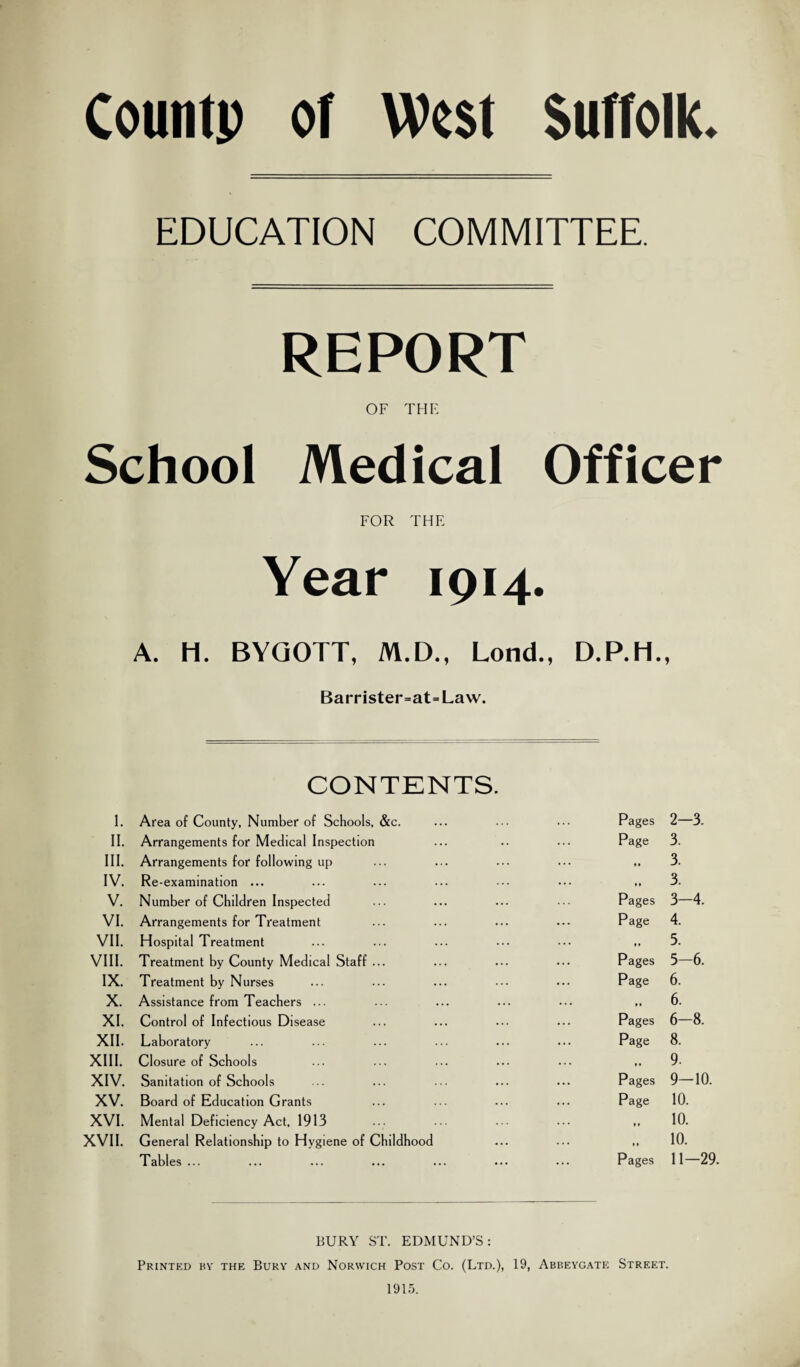 Countp of West Suffolk. EDUCATION COMMITTEE. REPORT OF THE School Medical Officer FOR THE Year 1914. A. H. BYQOTT, M.D., Lond., D.P.H., Barrister=at=Law. CONTENTS. I. Area of County, Number of Schools, &c. II. Arrangements for Medical Inspection III, Arrangements for following up IV, Re-examination ... V, Number of Children Inspected VI. Arrangements for Treatment VII. Hospital Treatment VIII. Treatment by County Medical Staff ... IX. Treatment by Nurses X. Assistance from Teachers ... XI. Control of Infectious Disease XII. Laboratory XIII. Closure of Schools XIV. Sanitation of Schools XV. Board of Education Grants XVI. Mental Deficiency Act, 1913 XVII. General Relationship to Hygiene of Childhood Tables ... Pages 2—3. Page 3. .. 3. .. 3. Pages 3—4. Page 4. 5. Pages 5—6. Page 6. 6. Pages 6—8. Page 8. ., 9. Pages 9—10. Page 10. 10. „ 10. Pages 11—29. BURY ST. EDMUND’S: Printed by the Bury and Norwich Post Co. (Ltd.), 19, Abbeygate Street. 1915.