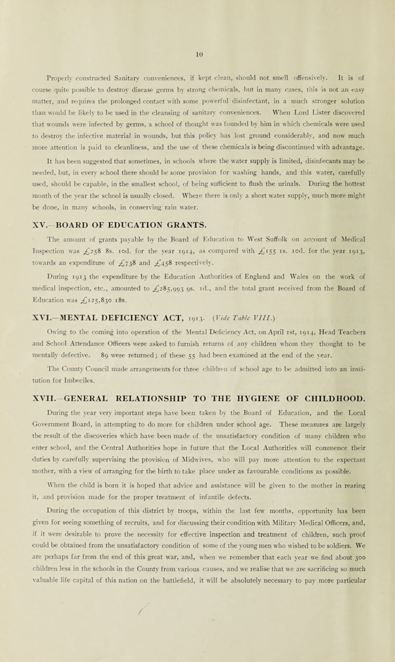 Properly constructed Sanitary conveniences, if kept clean, should not smell offensively. It is of course quite possible to destroy disease germs by strong chemicals, but in many cases, this is not an easy matter, and requires the prolonged contact with some powerful disinfectant, in a much stronger solution than would be likely to be used in the cleansing of sanitary conveniences. When Lord Lister discovered that wounds were infected by germs, a school of thought was founded by him in which chemicals were used to destroy the infective material in wounds, but this policy has lost ground considerably, and now much more attention is paid to cleanliness, and the use of these chemicals is being discontinued with advantage. It has been suggested that sometimes, in schools where the water supply is limited, disinfecants may be needed, but, in every school there should be some provision for washing hands, and this water, carefully used, should be capable, in the smallest school, of being sufficient to flush the urinals. During the hottest month of the year the school is usually closed. Where there is only a short water supply, much more might be done, in many schools, in conserving rain water. XV. - BOARD OF EDUCATION GRANTS. The amount of grants payable by the Board of Education to West Suffolk on account of Medical Inspection was ,£258 8s. rod. for the year 1914, as compared with ,£155 is. iod. for the year 1913, towards an expenditure of .£738 and ,£458 respectively. During 1913 the expenditure by the Education Authorities of England and Wales on the work of medical inspection, etc., amounted to ,£285,993 9s. id., and the total grant received from the Board of Education was ,£125,830 185. XVI. —MENTAL DEFICIENCY ACT, 1913. (Vide Tabic VIII.) Owing to the coming into operation of the Mental Deficiency Act, on April 1st, 1914, Head Teachers and School Attendance Officers were asked to furnish returns of any children whom they thought to be mentally defective. 89 were returned; of these 55 had been examined at the end of the year. The County Council made arrangements for three children of school age to be admitted into an insti¬ tution for Imbeciles. XVII. GENERAL RELATIONSHIP TO THE HYGIENE OF CHILDHOOD. During the year very important steps have been taken by the Board of Education, and the Local Government Board, in attempting to do more for children under school age. These measures are largely the result of the discoveries which have been made of the unsatisfactory condition of many children who enter school, and the Central Authorities hope in future that the Local Authorities will commence their duties by carefully supervising the provision of Midwives, who will pay more attention to the expectant mother, with a view of arranging for the birth to take place under as favourable conditions as possible. When the child is born it is hoped that advice and assistance will be given to the mother in rearing it, and provision made for the proper treatment of infantile defects. During the occupation of this district by troops, within the last few months, opportunity has been given for seeing something of recruits, and for discussing their condition with Military Medical Officers, and, if it were desirable to prove the necessity for effective inspection and treatment of children, such proof could be obtained from the unsatisfactory condition of some of the young men who wished to be soldiers. We are perhaps far from the end of this great war, and, when we remember that each year we find about 300 children less in the schools in the County from various causes, and we realise that we are sacrificing so much valuable life capital of this nation on the battlefield, it will be absolutely necessary to pay more particular