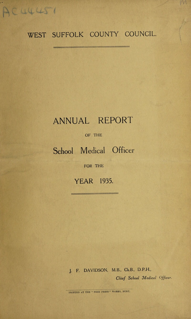 WEST SUFFOLK COUNTY COUNCIL ANNUAL REPORT OF THE School Medical Officer FOR THE YEAR 1935. J. F. DAVIDSON, M.B., Ch.B., D.P.H., Chief School Medical Officer. PRINTED AT THE “ FREE PRESS” WORKS, BURY.
