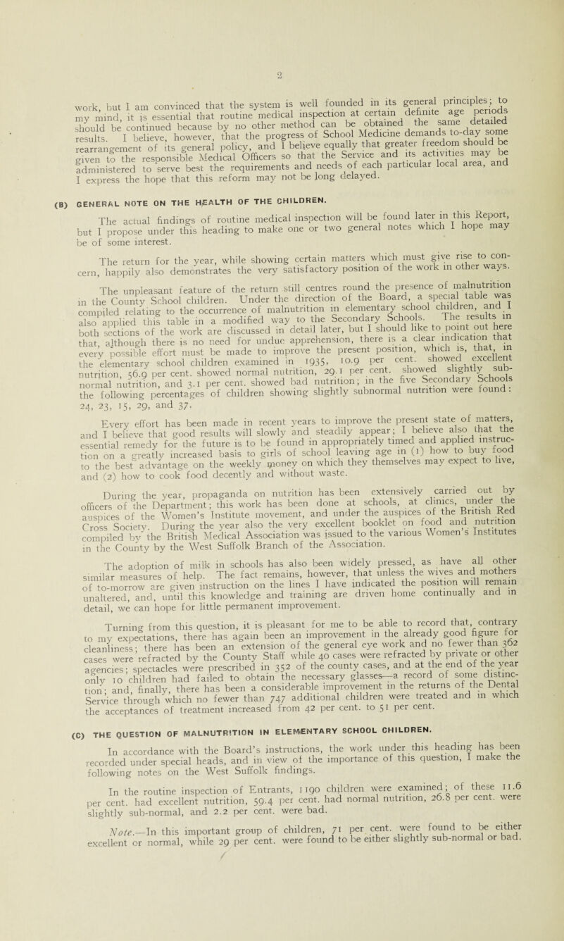 work but I am convinced that the system is well founded in its general principles; to my mind, it is essential that routine medical inspection at certain definite age Peri°ds should be continued because by no other method can be obtained the same detailed results I believe, however, that the progress of School Medicine demands to-day some rearrangement of its general policy, and 1 believe equally that greater freedom should be Sven tf The resoonsible Medical Officers so that the Service and its activities may be administered to asrve best the requirements and needs of each particular local area, and I express the hope that this reform may not be long aeiayed. (B) GENERAL NOTE ON THE HEALTH OF THE CHILDREN. The actual findings of routine medical inspection will be found later m this Report but I propose under this heading to make one or two general notes which I hope may be of some interest. The return for the year, while showing certain matters which must give rise to con¬ cern, happily also demonstrates the very satisfactory position of the work m other ways. The unpleasant feature of the return still centres round the presence of malnutrition in the County School children. Under the direction of the Board a special table was compiled relating to the occurrence of malnutrition in elementary school children and I also aonlied this table in a modified way to the Secondary Schools. The results m both sections of the work are discussed in detail later, but I should like to point ou ere that, although there is no need for undue apprehension, there is a clear indication that every possible effort must be made to improve the present position, which is, that m the elementary school children examined in l935. .0-9 P« cent, showed excellent nutrition, 56.9 per cent, showed normal nutrition, 29.1 per cent, showed slightly sub¬ normal nutrition, and 3.1 per cent, showed bad nutrition; m the five Secondary Schoo . the following percentages of children showing slightly subnormal nutrition v/ere found . 24, 23, 15, 29, and 37. Every effort has been made in recent years to improve the present state of matters, and I believe that good results will slowly and steadily appear ; I believe also that the essential remedy for the future is to be found in appropriately timed and applied instruc¬ tion on a greatly increased basis to girls of school leaving age m (1) how to buy food to the best advantage on the weekly money on which they themselves may expect to live, and (2) how to cook food decently and without waste. During the year, propaganda on nutrition has been extensively carried out by officers of the Department; this work has been done at schools, at clinics, under re auspices of the Women’s Institute movement, and under the auspices of the British Red Cross Society. During the year also the very excellent booklet on food and nutrition compiled by the British Medical Association was issued to the various Women s Institutes in the County by the West Suffolk Branch of the Association. The adoption of milk in schools has also been widely pressed as have all other similar measures of help. The fact remains, however, that unless the wives and mothers of to-morrow are given instruction on the lines I have indicated the position will remain unaltered, and, until this knowledge and training are driven home continually and in detail, we can hope for little permanent improvement. Turning from this question, it is pleasant for me to be able to record that contrary to my expectations, there has again been an improvement m the already good figure for cleanliness- there has been an extension of the general eye work and no fewer than 362 cases were refracted by the County Staff while 40 cases were refracted by private or other agencies; spectacles were prescribed m 352 of the county cases, and at the end of the year only 10 children had failed to obtain the necessary glasses—a record of some distinc¬ tion- and, finally, there has been a considerable improvement m the returns of the Dental Service through'which no fewer than 747 additional children were treated and m which the acceptances of treatment increased from 42 per cent, to 51 per cent. (C) THE QUESTION OF MALNUTRITION IN ELEMENTARY SCHOOL CHILDREN. In accordance with the Board’s instructions, the work under this heading has been recorded under special heads, and in view of the importance of this question, I make the following notes on the West Suffolk findings. In the routine inspection of Entrants, 1190 children were examined; of these 11.6 per cent, had excellent nutrition, 59.4 per cent, had normal nutrition, 26.8 per cent, were slightly sub-normal, and 2.2 per cent, were bad. Note.-In this important group of children, 71 per cent, were found to be either excellent or normal, while 29 per cent, were found to be either slightly sub-normal or bad.