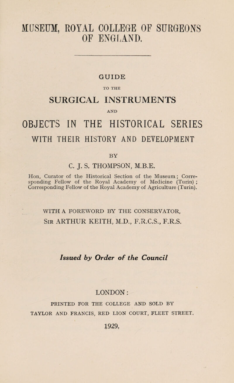 MUSEUM, ROYAL COLLEGE OF SURGEONS OF ENGLAND. GUIDE TO THE SURGICAL INSTRUMENTS AND OBJECTS IN THE HISTORICAL SERIES WITH THEIR HISTORY AND DEVELOPMENT BY C. J. S. THOMPSON, M.B.E. Hon, Curator of the Historical Section of the Museum; Corre¬ sponding Fellow of the Royal Academy of Medicine (Turin) ; Corresponding Fellow of the Royal Academy of Agriculture (Turin). WITH A FOREWORD BY THE CONSERVATOR, Sir ARTHUR KEITH, M.D., F.R.C.S., F.R.S. Issued by Order of the Council LONDON: PRINTED FOR THE COLLEGE AND SOLD BY TAYLOR AND FRANCIS, RED LION COURT, FLEET STREET. 1929.