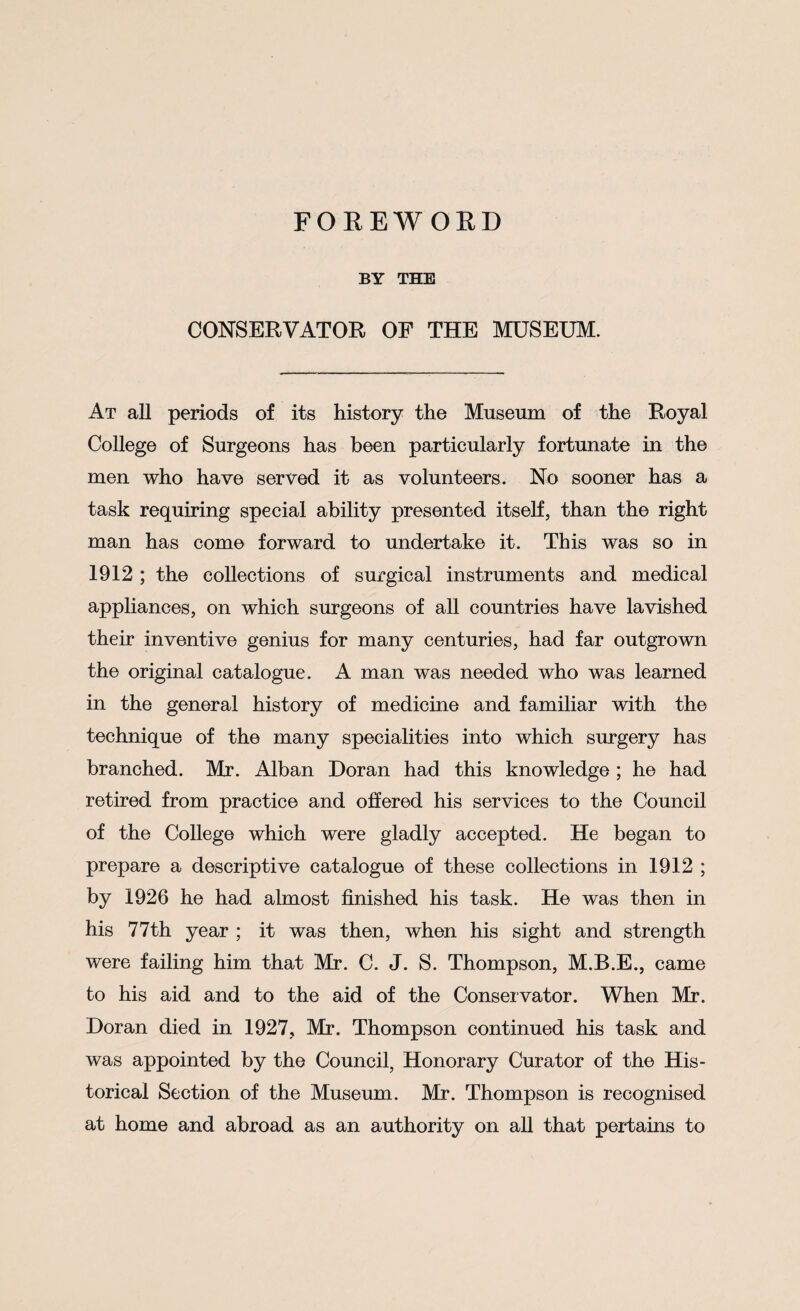 FOREWORD BY THE CONSERVATOR OF THE MUSEUM. At all periods of its history the Museum of the Royal College of Surgeons has been particularly fortunate in the men who have served it as volunteers. No sooner has a task requiring special ability presented itself, than the right man has come forward to undertake it. This was so in 1912 ; the collections of surgical instruments and medical appliances, on which surgeons of all countries have lavished their inventive genius for many centuries, had far outgrown the original catalogue. A man was needed who was learned in the general history of medicine and familiar with the technique of the many specialities into which surgery has branched. Mr. Alban Doran had this knowledge ; he had retired from practice and offered his services to the Council of the College which were gladly accepted. He began to prepare a descriptive catalogue of these collections in 1912 ; by 1926 he had almost finished his task. He was then in his 77th year ; it was then, when his sight and strength were failing him that Mr. C. J. S. Thompson, M.B.E., came to his aid and to the aid of the Conservator. When Mr. Doran died in 1927, Mr. Thompson continued his task and was appointed by the Council, Honorary Curator of the His¬ torical Section of the Museum. Mr. Thompson is recognised at home and abroad as an authority on all that pertains to