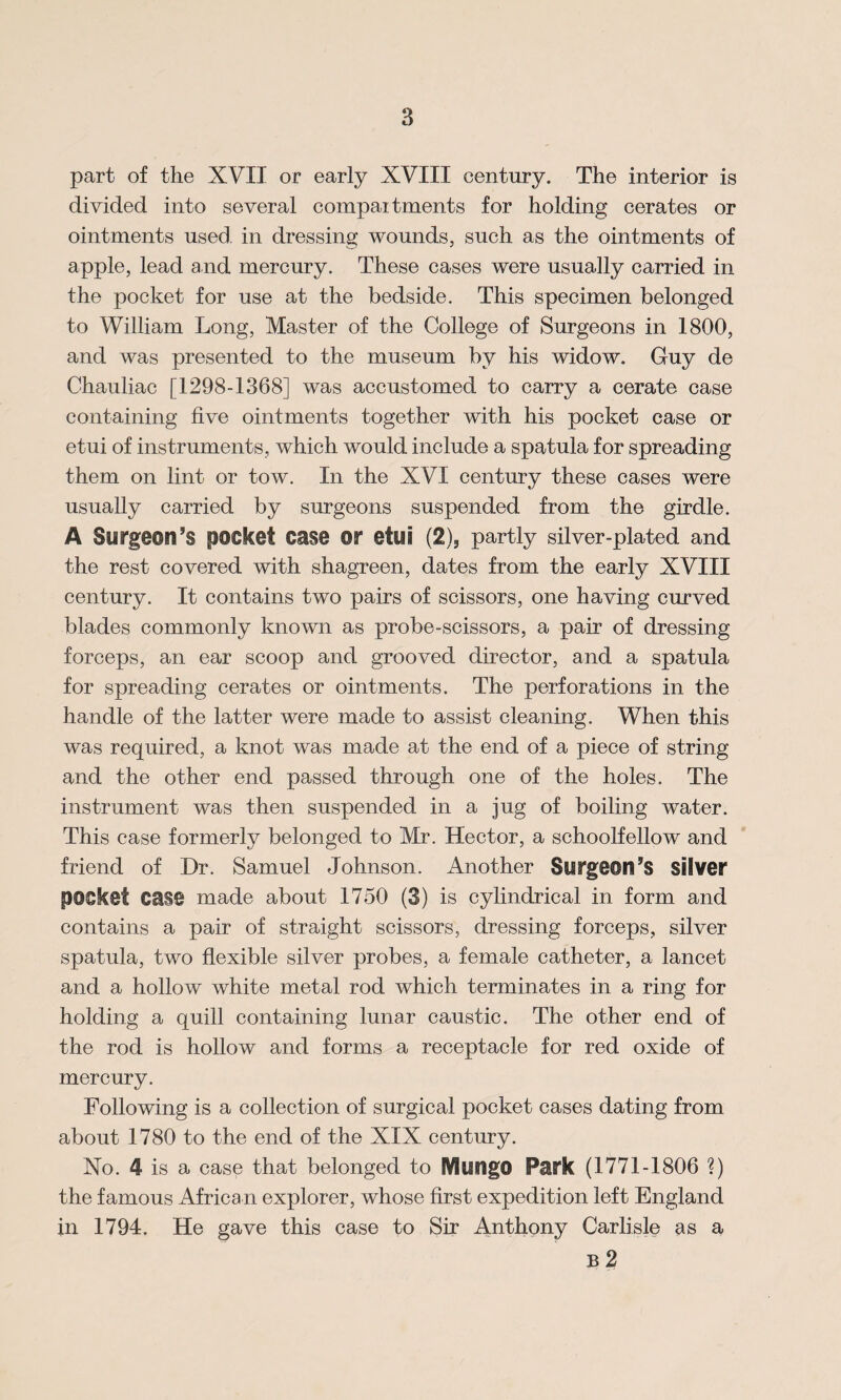 part of the XVII or early XVIII century. The interior is divided into several compaitments for holding cerates or ointments used, in dressing wounds, such as the ointments of apple, lead and mercury. These cases were usually carried in the pocket for use at the bedside. This specimen belonged to William Long, Master of the College of Surgeons in 1800, and was presented to the museum by his widow. Guy de Chauliac [1298-1368] was accustomed to carry a cerate case containing five ointments together with his pocket case or etui of instruments, which would include a spatula for spreading them on lint or tow. In the XVI century these cases were usually carried by surgeons suspended from the girdle. A Surgeon’s pocket case or etui (2), partly silver-plated and the rest covered with shagreen, dates from the early XVIII century. It contains two pairs of scissors, one having curved blades commonly known as probe-scissors, a pair of dressing forceps, an ear scoop and grooved director, and a spatula for spreading cerates or ointments. The perforations in the handle of the latter were made to assist cleaning. When this was required, a knot was made at the end of a piece of string and the other end passed through one of the holes. The instrument was then suspended in a jug of boiling water. This case formerly belonged to Mr. Hector, a schoolfellow and friend of Dr. Samuel Johnson. Another Slifg9©n’s silver pocket case made about 1750 (3) is cylindrical in form and contains a pair of straight scissors, dressing forceps, silver spatula, two flexible silver probes, a female catheter, a lancet and a hollow white metal rod which terminates in a ring for holding a quill containing lunar caustic. The other end of the rod is hollow and forms a receptacle for red oxide of mercury. Following is a collection of surgical pocket cases dating from about 1780 to the end of the XIX century. No. 4 is a case that belonged to Mungo Park (1771-1806 ?) the famous African explorer, whose first expedition left England in 1794. He gave this case to Sir Anthony Carlisle as a B 2