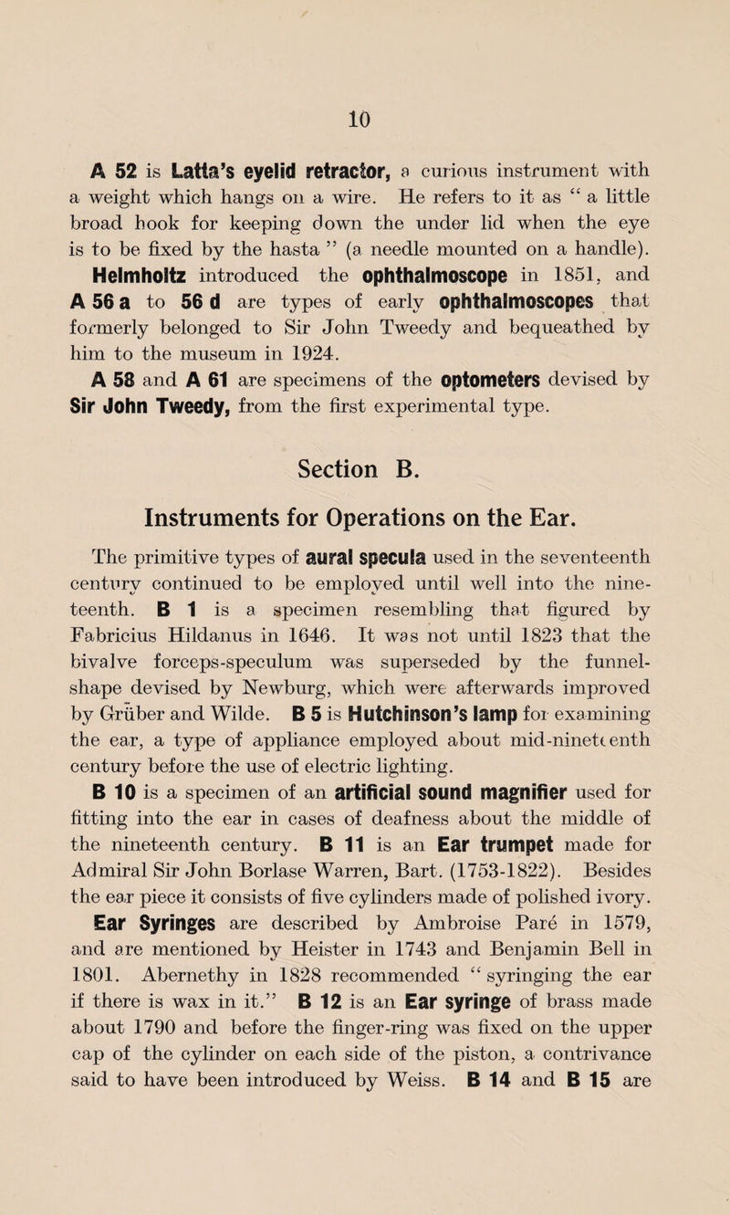 A 52 is Latta’S eyelid retractor, a curious instrument with a weight which hangs on a wire. He refers to it as 44 a little broad hook for keeping down the under lid when the eye is to be fixed by the hasta 55 (a needle mounted on a handle). Helmholtz introduced the ophthalmoscope in 1851, and A 56 a to 56 d are types of early ophthalmoscopes that formerly belonged to Sir John Tweedy and bequeathed by him to the museum in 1924. A 58 and A 61 are specimens of the optometers devised by Sir John Tweedy, from the first experimental type. Section B. Instruments for Operations on the Ear. The primitive types of aural specula used in the seventeenth century continued to be employed until well into the nine¬ teenth. B 1 is a specimen resembling that figured by Fabricius Hildanus in 1646. It was not until 1823 that the bivalve forceps-speculum was superseded by the funnel- shape devised by Newburg, which were afterwards improved by Gruber and Wilde. B 5 is Hutchinson’s lamp for examining the ear, a type of appliance employed about mid-ninett enth century before the use of electric lighting. B 10 is a specimen of an artificial sound magnifier used for fitting into the ear in cases of deafness about the middle of the nineteenth century. B 11 is an Ear trumpet made for Admiral Sir John Borlase Warren, Bart. (1753-1822). Besides the ea,r piece it consists of five cylinders made of polished ivory. Ear Syringes are described by Ambroise Pare in 1579, and are mentioned by Heister in 1743 and Benjamin Bell in 1801. Abernethy in 1828 recommended 4‘ syringing the ear if there is wax in it.” B 12 is an Ear syringe of brass made about 1790 and before the finger-ring was fixed on the upper cap of the cylinder on each side of the piston, a contrivance said to have been introduced by Weiss. B 14 and B 15 are