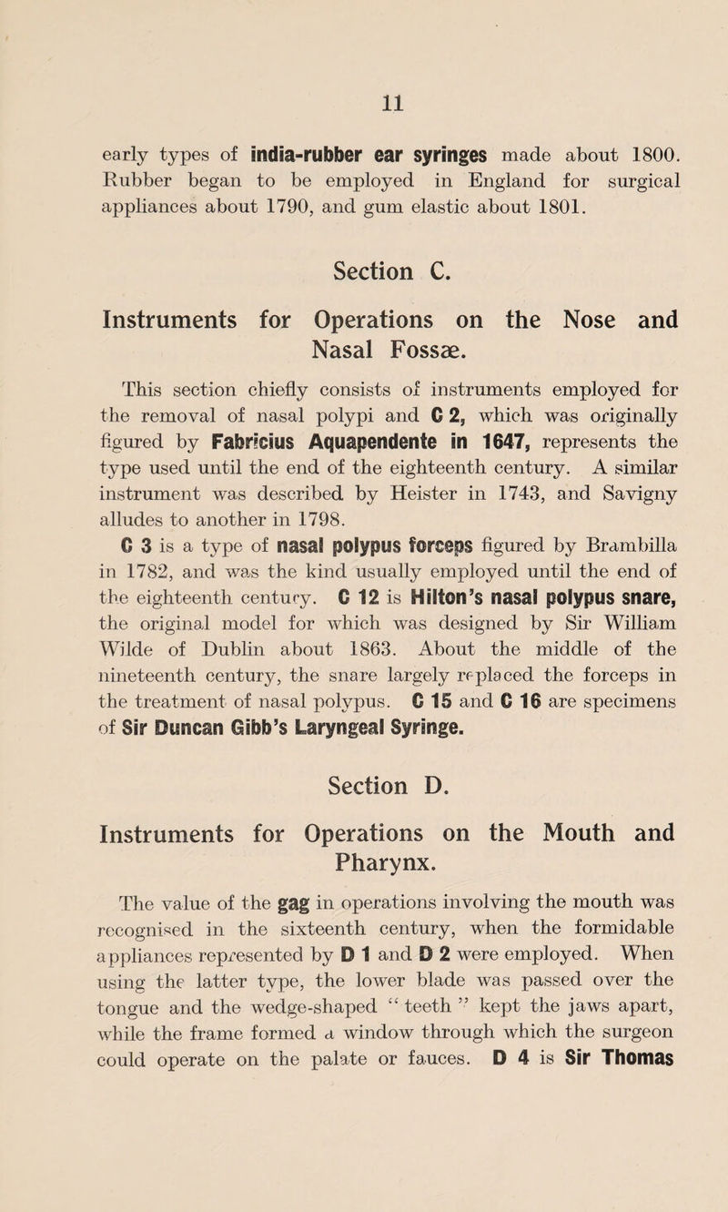 early types of india-rubber ear syringes made about 1800. Rubber began to be employed in England for surgical appliances about 1790, and gum elastic about 1801. Section C. Instruments for Operations on the Nose and Nasal Fossae. This section chiefly consists of instruments employed for the removal of nasal polypi and C 2, which was originally figured by FabriCIUS Aquapendente in 1647, represents the type used until the end of the eighteenth century. A similar instrument was described by Heister in 1743, and Sa vigny alludes to another in 1798. 0 3 is a type of nasal polypus forseps figured by Brambilla in 1782, and was the kind usually employed until the end of the eighteenth century. 0 12 is Hilton’s nasal polypus snare, the original model for which was designed by Sir William Wilde of Dublin about 1863. About the middle of the nineteenth century, the snare largely replaced the forceps in the treatment of nasal polypus. C 15 and C 16 are specimens of Sir Duncan Gibb’s Laryngeal Syringe. Section D. Instruments for Operations on the Mouth and Pharynx. The value of the gag in operations involving the mouth was recognised in the sixteenth century, when the formidable appliances represented by D 1 and D 2 were employed. When using the latter type, the lower blade was passed over the tongue and the wedge-shaped “ teeth ” kept the jaws apart, while the frame formed a window through which the surgeon