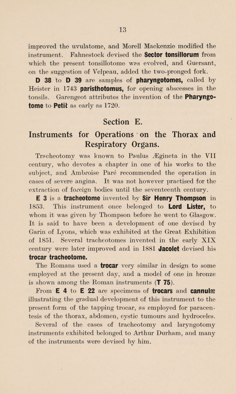 improved the uvulatome, and Morell Mackenzie modified the instrument. Fahnestock devised the Sector tonsallorum from which the present tonsillotome was evolved, and Guersant, on the suggestion of Velpeau, added the two-pronged fork. D 38 to D 39 are samples of pharyngotomes, called by Heister in 1743 paristhotonws, for opening abscesses in the tonsils. Garengeot attributes the invention of the PharyngO- tome to Petit as early as 1720. Section E. Instruments for Operations on the Thorax and Respiratory Organs. Tracheotomy was known to Pa ulus iEgineta in the VII century, who devotes a chapter in one of his works to the subject, and Ambroise Pare recommended the operation in cases of severe angina . It was not however practised for the extraction of foreign bodies until the seventeenth century. E 3 is a tracheotome invented bv Sir Henry Thompson in 1853. This instrument once belonged to Lord Lister, to whom it was given by Thompson before he went to Glasgow. It is said to have been a development of one devised by Garin of Lvons, which was exhibited at the Great Exhibition •/ * of 1851. Several tracheotomes invented in the early XIX century were later improved and in 1881 Jacolet devised his trocar tracheotome. The Romans used a trocar very similar in design to some employed at the present day, and a model of one in bronze is shown among the Roman instruments (T 75). From E 4 to E 22 are specimens of trocars and cannula illustrating the gradual development of this instrument to the present form of the tapping trocar, as employed for paracen¬ tesis of the thorax, abdomen, cystic tumours and hydroceles. Several of the cases of tracheotomy and laryngotomy instruments exhibited belonged to Arthur Durham, and many of the instruments were devised bv him.