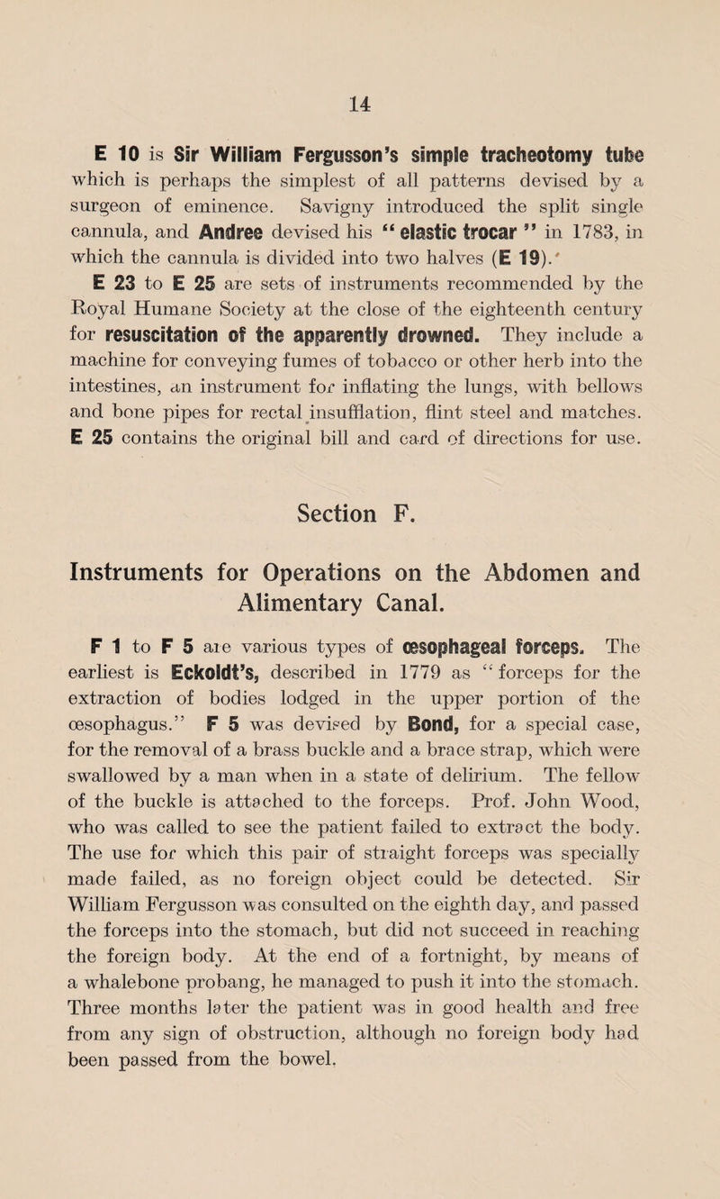 E 10 is Sir William Fergusson’s simple tracheotomy tube which is perhaps the simplest of all patterns devised by a surgeon of eminence. Savigny introduced the split single cannula, and Andres devised his “ elastic trocar ” in 1783, in which the cannula is divided into two halves (E 19)/ E 23 to E 25 are sets of instruments recommended by the Royal Humane Society at the close of the eighteenth century for resuscitation of the apparently drowned. They include a machine for conveying fumes of tobacco or other herb into the intestines, an instrument for inflating the lungs, with bellows and bone pipes for rectal insufflation, flint steel and matches. E 25 contains the original bill and card of directions for use. Section F. Instruments for Operations on the Abdomen and Alimentary Canal. F 1 to F 5 are various types of oesophageal forceps. The earliest is Eckoldf’S, described in 1779 as “ forceps for the extraction of bodies lodged in the upper portion of the oesophagus.” F 5 was devised by Bond, for a special case, for the removal of a brass buckle and a brace strap, which were swallowed by a man when in a state of delirium. The fellow of the buckle is attached to the forceps. Prof. John Wood, who was called to see the patient failed to extract the body. The use for which this pair of straight forceps was specially made failed, as no foreign object could be detected. Sir William Fergusson was consulted on the eighth day, and passed the forceps into the stomach, but did not succeed in reaching the foreign body. At the end of a fortnight, by means of a whalebone probang, he managed to push it into the stomach. Three months later the patient was in good health and free from any sign of obstruction, although no foreign body had been passed from the bowel.