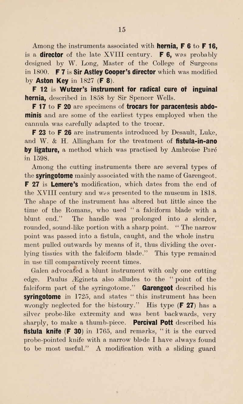 Among the instruments associated with hernia, F 6 to F 16, is a director of the late XVIII century. F 6, was probably designed by W. Long, Master of the College of Surgeons in 1800. F 7 is Sir Astfey Cooper’s director which was modified by Aston Key in 1827 (F 8). F 12 is Wutzer’s instrument for radical cure of inguinal hernia, described in 1858 by Sir Spencer Wells. F 17 to F 20 are specimens of trocars for paracentesis abdo¬ minis and are some of the earliest types employed when the cannula, was carefully adapted to the trocar. F 23 to F 26 are instruments introduced by Desault, Luke, and W. & H. Allingham for the treatment of fisfula-in-ano by ligature, a method which was practised by Ambroise Pare in 1598. Among the cutting instruments there are several types of the syringotome mainly associated with the name of Garengeot. F 27 is Lemere’S modification, which dates from the end of the XVIII century and Wc?s presented to the museum in 1818. The shape of the instrument has altered but little since the time of the Romans, who used “ a falciform blade with a blunt end.” The handle was prolonged into a slender, rounded, sound-like portion with a sharp point. “ The narrow point was passed into a fistula, caught, and the whole instru ment pulled outwards by means of it, thus dividing the over- lying tissues with the falciform blade.” This type remained in use till comparatively recent times. Galen advocated a blunt instrument with only one cutting edge. Paulus iEgineta also alludes to the “ point of the falciform part of the syringotome.” Garengeot described bis Syringotome in 1725, and states “ this instrument has been wrongly neglected for the bistoury.” His type (F 27) has a silver probe-like extremity and was bent backwards, very sharply, to make a thumb-piece. Percival Pott described his fistula knife (F 30) in 1765, and remarks, “ it is the curved probe-pointed knife with a narrow blade I have always found to be most useful.” A modification with a sliding guard