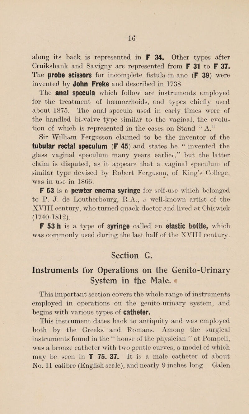 along its back is represented in F 34. Other types after Cruikshank and Savigny are represented from F 31 to F 37. The probe scissors for incomplete fistula-in-ano (F 39) were invented by John Freke and described in 1738. The anal specula which follow are instruments employed for the treatment of hfemorrboids, and types chief!y used about 1875. The anal specula used in early times were of the handled bi-valve type similar to the vaginal, the evolu¬ tion of which is represented in the cases on Stand “ A.” Sir William Fergusson claimed to be the inventor of the tubular rectal speculum (F 45) and states he “ invented the glass vaginal speculum many years earlier,” but the latter claim is disputed, as it appears that a vaginal speculum of similar type devised by Robert Ferguson, of King’s College, was in use in 1866. F 53 is a pewter enema syringe for self-use which belonged to P. J. de Loutherbourg, R.A., a well-known artist cf the XVIII century, who turned quack-doctor and lived at Chiswick (1740-1812). F 53 h is a type of syringe called an elastic bottle, which was commonly used during the last half of the XVII S century. Section G. Instruments for Operations on the Genitourinary System in the Male. This important section covers the whole range of instruments employed in operations on the genito-urinary system, and begins with various types of catheter. This instrument dates back to antiquity and was employed both by the Greeks and Romans. Among the surgical instruments found in the “ house of the physician ” at Pompeii, was a bronze catheter with two gentle curves, a model of which may be seen in T 75. 37. It is a male catheter of about Ho, 11 calibre (English scale), and nearly 9 inches long. Galen