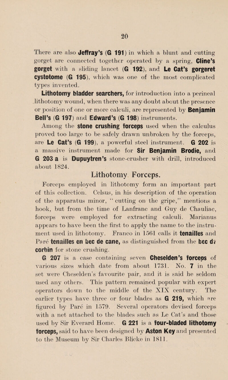 There are also Jeffrey’s (G 191) in which a blunt and cutting gorget are connected together operated by a spring, Cline’S gorget with a sliding lancet (G 192), and Le Cat’s gorgeret Cystotome (G 195), which was one of the most complicated types invented. Lithotomy bladder searchers, for introduction into a perineal lithotomy wound, when there was any doubt about the presence or position of one or more calculi, are represented by Ben jamin Bell’s (0 197) and Edward’s (G 198) instruments. Among the stone crushing forceps used when the calculus proved too large to be safely drawn unbroken by the forceps, are Le Cat’s (G 199), a powerful steel instrument. G 202 is a massive instrument made for Sir Benjamin Brodie, and G 203 a is Dupuytren’s stone-crusher with drill, introduced about 1824. Lithotomy Forceps. Forceps employed in lithotomy form an important part of this collection. Celsus, in his description of the operation of the apparatus minor, “ cutting on the gripe,” mentions a hook, but from the time of Lanfranc and Guy de Chauliac, forceps were employed for extracting calculi. Marianus appears to have been the first to apply the name to the instru¬ ment used in lithotomy. Franco in 1561 calls it fenasllcs and Pare tenaiiles en bee de cane, as distinguished from the bee d? C@rbin for stone crushing. G 207 is a case containing seven Cheselden’s forceps of various sizes which date from about 1731. No. 7 in the set were Cheselden’s favourite pair, and it is said he seldom used any others. This pattern remained popular with expert operators down to the middle of the XIX century. The earlier types have three or four blades as G 219, which Rre figured by Pare in 1579. Several operators devised forceps with a net attached to the blades such as Le Cat’s and those used by Sir Everard Home. G 221 is a four-bladed lithotomy forceps, said to have been designed by Aston Key and presented to the Museum by Sir Charles Blicke in 1811.