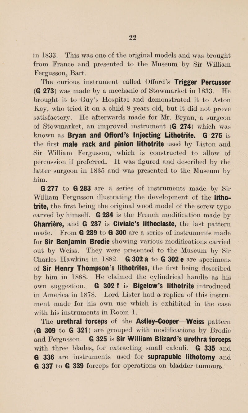 in 1833. This was one of the original models and was brought from France and presented to the Museum by Sir William Fergusson, Bart. The curious instrument called Oflord’s Trigger Per&lSSOr (G 273) was made by a mechanic of Stowmarket in 1833. He brought it to Guy’s Hospital and demonstrated it to Aston Key, who tried it on a child 8 years old, but it did not prove satisfactory. He afterwards made for Mr. Bryan, a surgeon of Stowmarket, an improved instrument (G 274) which was known as Bryan and Offord’s Injecting Lithofrite. G 276 is the first male rack and pinion lithofrite used by Liston and Sir William Fergusson, which is constructed to allow of percussion if preferred. It was figured and described by the latter surgeon in 1835 and was presented to the Museum by him. G 277 to G 283 are a series of instruments made by Sir William Fergusson illustrating the development of the litho- trite, the first being the original wood model of the screw type carved by himself. G 284 is the French modification made by Gharriere, and G 287 is Giviale’s lifhoclaste, the last pattern made. From G 289 to G 300 are a series of instruments made for Sir Benjamin Brodae showing various modifications carried out by Weiss. They were presented to the Museum by Sir Charles Hawkins in 1882. G 302 a to G 302 e are specimens of Sir Henry Thompson’s lithotrites, the first being described by him in 1888. He claimed the cylindrical handle as his own suggestion. G 302 f is Bigelow’s lithofrite introduced in America in 1878. Lord Lister had a replica of this instru¬ ment made for his own use which is exhibited in the case with his instruments in Boom 1. The urethral forceps of the Astley-Cooper—Weiss pattern (G 309 to G 321) are grouped with modifications by Brodie and Fergusson. G 325 is Sir William Blizard’s urethra forceps with three blades, for extracting small calculi. G 335 and G 336 are instruments used for suprapubic lithotomy and G 337 to G 339 forceps for operations on bladder tumours.