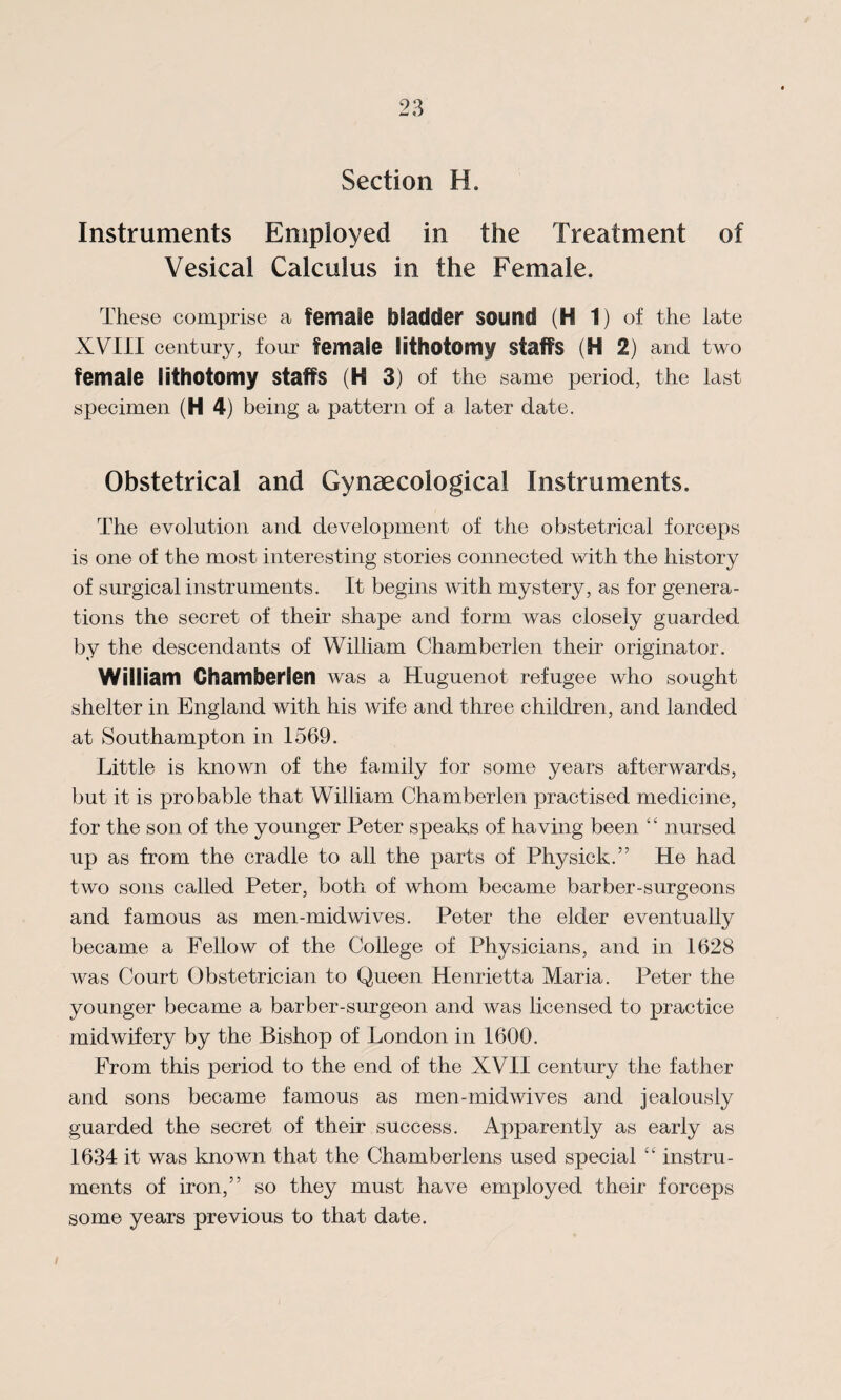 Section H. Instruments Employed in the Treatment of Vesical Calculus in the Female. These comprise a female bladder sound (H 1) of the late XVIII century, four female lithotomy staffs (H 2) and two female lithotomy staffs (H 3) of the same period, the last specimen (H 4) being a pattern of a later date. Obstetrical and Gynaecological Instruments. The evolution and development of the obstetrical forceps is one of the most interesting stories connected with the history of surgical instruments. It begins with mystery, as for genera¬ tions the secret of their shape and form was closely guarded by the descendants of William Chamberlen their originator. William Chamberlen was a Huguenot refugee who sought shelter in England with his wife and three children, and landed at Southampton in 1569. Little is known of the family for some years afterwards, but it is probable that William Chamberlen practised medicine, for the son of the younger Peter speaks of having been “ nursed up as from the cradle to all the parts of Physick.” He had two sons called Peter, both of whom became barber-surgeons and famous as men-midwives. Peter the elder eventually became a Fellow of the College of Physicians, and in 1628 was Court Obstetrician to Queen Henrietta Maria. Peter the younger became a barber-surgeon and was licensed to practice midwifery by the Bishop of London in 1600. From this period to the end of the XVII century the father and sons became famous as men-midwives and jealously guarded the secret of their success. Apparently as early as 1634 it was known that the Chamberlens used special “ instru¬ ments of iron,” so they must have employed their forceps some years previous to that date. I