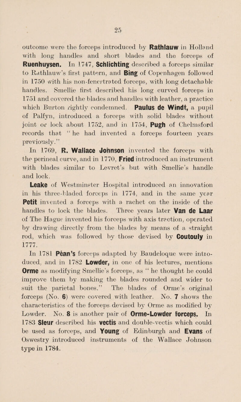 outcome were the forceps introduced by Rafhlauw in Holland with long handles and short blades and the forceps of Ruenhuysen. In 1747, Schlichting described a forceps similar to Rathlauw’s first pattern, and Bing of Copenhagen followed in 1750 with his non-fenestra ted forceps, with long detachable handles. Smellie first described his long curved forceps in 1751 and covered the blades and handles with leather, a practice which Burton rightly condemned. PaulUS $3@ Wind!, a pupil of Palfyn, introduced a forceps with solid blades without joint or lock about 1752, and in 1754, Pugh of Chelmsford records that “ he had invented a forceps fourteen years previously.” In 1769, R. Wallace Johnson invented the forceps with the perineal curve, and in 1770, Fried introduced an instrument with blades similar to Levret’s but with Smellie’s handle and lock. Leake of Westminster Hospital introduced an innovation in his three-bladed forceps in 1774. and in the same year Petit indented a forceps with a rachet on the inside of the handles to lock the blades. Three years later Vail de Lftar of The Hague invented his forceps with axis traction, operated by drawing directly from the blades by means of a straight rod, which was followed by those devised by Coufouly in 1777. In 1781 Fean’s forceps adapted by Baudeloque were intro¬ duced, and in 1782 Lowdei% in one of his lectures, mentions Orme as modifying Smellie’s forceps, as £C he thought he could improve them by making the blades rounded and wider to suit the parietal bones.” The blades of Orme’s original forceps (No. 6) were covered with leather. No. 7 shows the characteristics of the forceps devised by Orme as modified by Lowder. No. 8 is another pair of Orme-Lowder forceps. In 1783 Sleur described his VCCtiS and double-vectis which could be used as forceps, and Young of Edinburgh and Evans of Oswestry introduced instruments of the Wallace Johnson type in 1784.