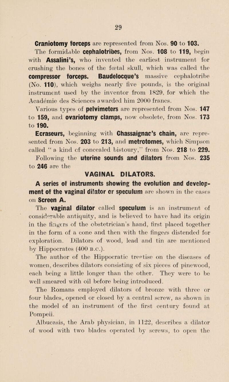 Craniotomy forceps are represented from Nos. 90 to 103. The formidable cephalotribes, from Nos. 108 to 119, begin with Assalini’s, who invented the earliest instrument for crushing the bones of the foetal skull, which was called the compressor forceps. Baudelocque’s massive cephalotribe (No. 110), which weighs nearly five pounds, is the original instrument used bv the inventor from 1829, for which the Academie des Sciences awarded him 2000 francs. Various types of pel Vimeters are represented from Nos. 147 to 159, and ovariotomy clamps, now obsolete, from Nos. 173 to 190. Ecraseurs, beginning with ChaSSaignac’S chain, are repre¬ sented from Nos. 203 to 213, and metrotomes, which Simpson called “ a kind cf concealed bistourv,” from Nos. 218 to 229. Following the uterine sounds and dilators from Nos. 235 to 246 are the VAGINAL DILATORS. A series of instruments showing the evolution and develop¬ ment Of the vaginal dilator or speculum are shown in the cases on Screen A. The vaginal dilator called speculum is an instrument of considerable antiquity, and is believed to have had its origin in the fingers of the obstetrician’s hand, first placed together in the form of a cone and then with the fingers distended for exploration. Dilators of wood, lead and tin are mentioned by Hippocrates (400 b.c.). The author of the Hippocratic treatise on the diseases of women, describes dilators consisting of six pieces of pinewood, each being a little longer than the other. They were to be well smeared with oil before being introduced. The Homans employed dilators of bronze with three or four blades,, opened or closed by a central screw, as shown in the model of an instrument of the first century found at Pompeii. Albucasis, the Arab physician, in 1122, describes a dilator of wood with two blades operated by screws, to open the
