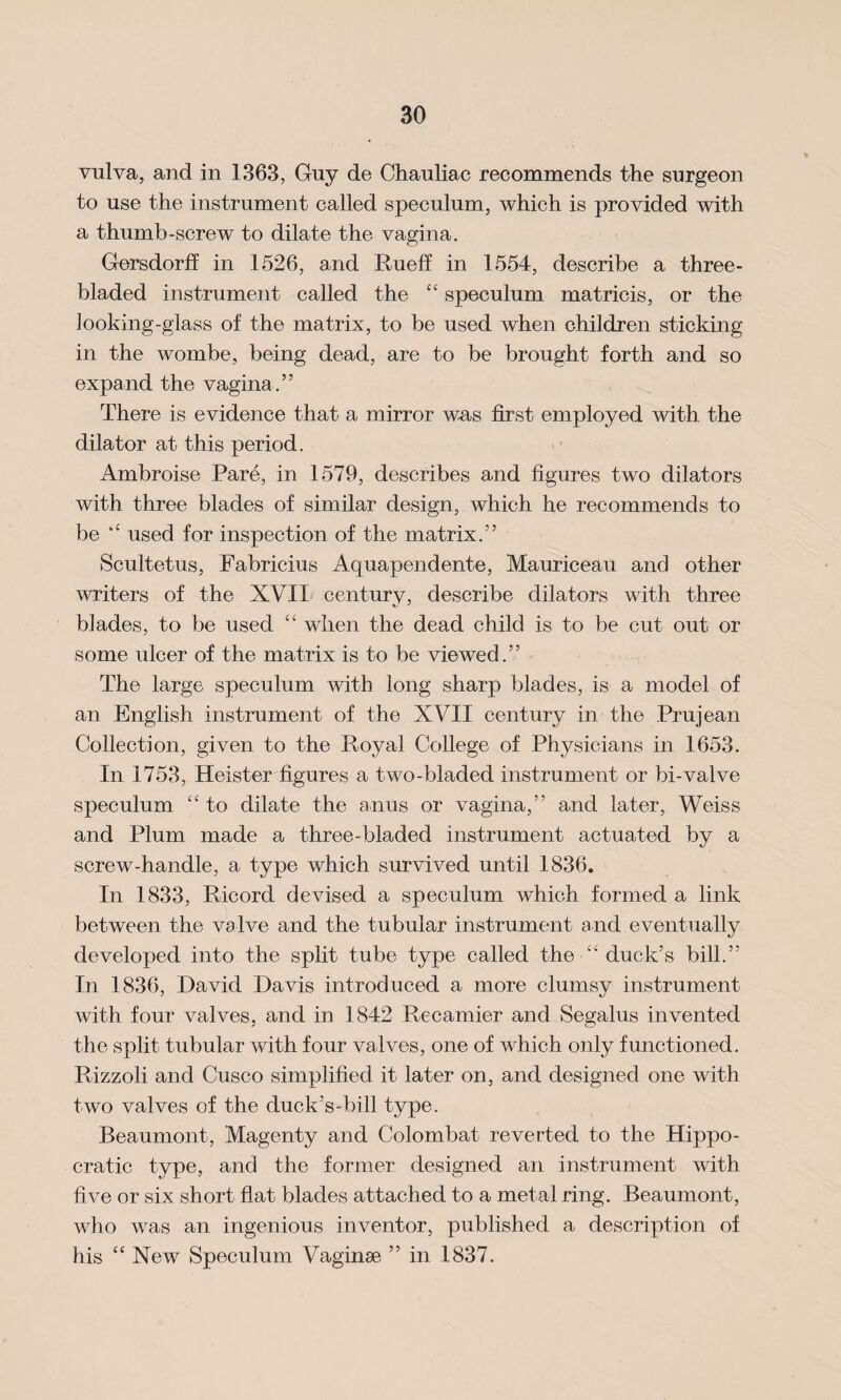 vulva, and in 1363, Guy de Chauliac recommends the surgeon to use the instrument called speculum, which is provided with a thumb-screw to dilate the vagina. Gersdorff in 1526, and Rueff in 1554, describe a three- bladed instrument called the “ speculum matricis, or the looking-glass of the matrix, to be used when children sticking in the wombe, being dead, are to be brought forth and so expand the vagina.” There is evidence that a mirror was first employed with the dilator at this period. Ambroise Pare, in 1579, describes and figures two dilators with three blades of similar design, which he recommends to be used for inspection of the matrix.” Scultetus, Fabricius Aquapendente, Mauriceau and other writers of the XVII century, describe dilators with three blades, to be used “ when the dead child is to be cut out or some ulcer of the matrix is to be viewed.” The large speculum with long sharp blades, is a model of an English instrument of the XVII century in the Prujean Collection, given to the Royal College of Physicians in 1653. In 1753, Heister figures a two-bladed instrument or bi-valve speculum “ to dilate the anus or vagina,” and later, Weiss and Plum made a three-bladed instrument actuated by a screw-handle, a type which survived until 1836. In 1833, Ricord devised a speculum which formed a link between the valve and the tubular instrument and eventually developed into the split tube type called the “ duck’s bill.” In 1836, David Davis introduced a more clumsy instrument with four valves, and in 1842 Recamier and Segalus invented the split tubular with four valves, one of which only functioned. Rizzoli and Cusco simplified it later on, and designed one with two valves of the duck’s-bill type. Beaumont, Magenty and Colombat reverted to the Hippo¬ cratic type, and the former designed an instrument with five or six short flat blades attached to a metal ring. Beaumont, who was an ingenious inventor, published a description of his ‘ ‘ New Speculum Vaginae ” in 1837.