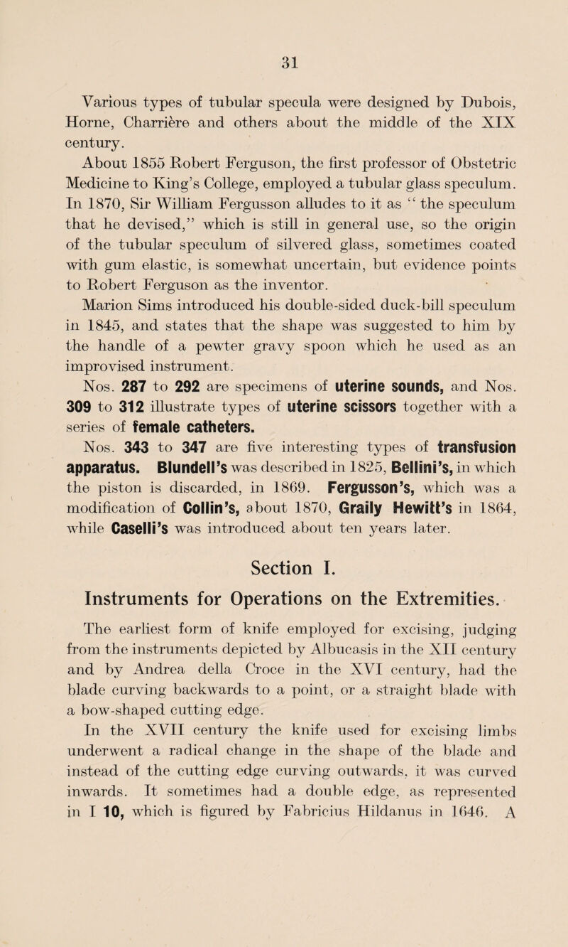 Various types of tubular specula were designed by Dubois, Horne, Charriere and others about the middle of the XIX century. Abour 1855 Robert Ferguson, the first professor of Obstetric Medicine to King’s College, employed a tubular glass speculum. In 1870, Sir William Fergusson alludes to it as “ the speculum that he devised,” which is still in general use, so the origin of the tubular speculum of silvered glass, sometimes coated with gum elastic, is somewhat uncertain, but evidence points to Robert Ferguson as the inventor. Marion Sims introduced his double-sided duck-bill speculum in 1845, and states that the shape was suggested to him by the handle of a pewter gravy spoon which he used as an improvised instrument. Nos. 287 to 292 are specimens of uterine sounds, and Nos. 309 to 312 illustrate types of uterine scissors together with a series of female catheters. Nos. 343 to 347 are five interesting types of transfusion apparatus. Blundell’s was described in 1825, Bellini’s, in which the piston is discarded, in 1869. FergUSSOn’s, which was a modification of Collin’s, about 1870, Graily Hewitt’S in 1864, while Caselli’s was introduced about ten years later. Section I. Instruments for Operations on the Extremities. The earliest form of knife employed for excising, judging from the instruments depicted by Albuca.sis in the XII century and by Andrea della Croce in the XVI century, had the blade curving backwards to a point, or a straight blade with a bow-shaped cutting edge. In the XVII century the knife used for excising limbs underwent a radical change in the shape of the blade and instead of the cutting edge curving outwards, it was curved inwards. It sometimes had a double edge, as represented in I 10, which is figured by Fabricius Hildanus in 1646, A
