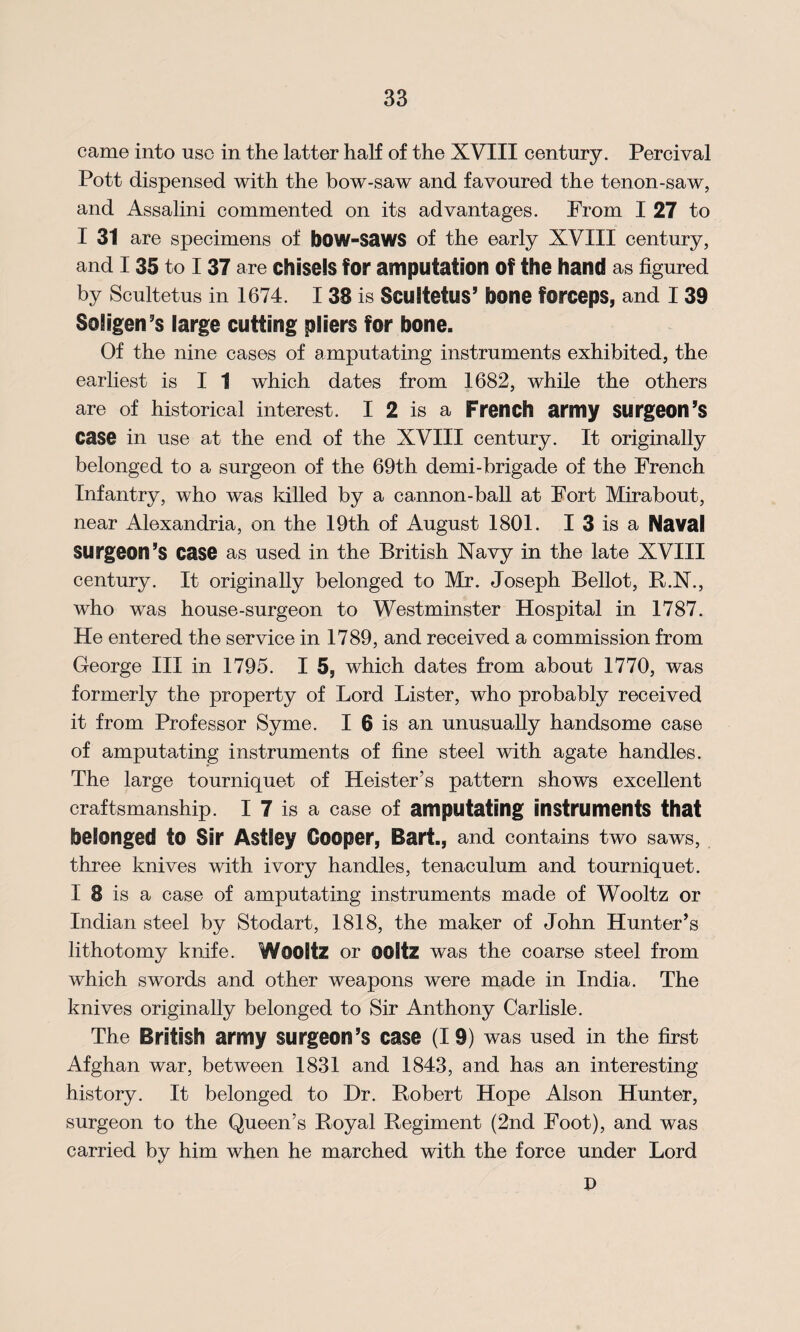 came into use in the latter half of the XVIII century. Percival Pott dispensed with the bow-saw and favoured the tenon-saw, and Assalini commented on its advantages. From I 27 to I 31 are specimens of bow-saws of the early XVIII century, and I 35 to I 37 are chisels for amputation Of the hand as figured by Scultetus in 1674. I 38 is Scultetus’ bone forceps, and I 39 Soligen’s large cutting pliers for bone. Of the nine cases of amputating instruments exhibited, the earliest is I 1 which dates from 1682, while the others are of historical interest. I 2 is a French army surgeon’s case in use at the end of the XVIII century. It originally belonged to a surgeon of the 69th demi-brigade of the French Infantry, who was killed by a cannon-ball at Fort Mirabout, near Alexandria, on the 19th of August 1801. I 3 is a Naval Surgeon’s case as used in the British Navy in the late XVIII century. It originally belonged to Mr. Joseph Bellot, B.N., who was house-surgeon to Westminster Hospital in 1787. He entered the service in 1789, and received a commission from George III in 1795. I 5, which dates from about 1770, was formerly the property of Lord Lister, who probably received it from Professor Syme. I 6 is an unusually handsome case of amputating instruments of fine steel with agate handles. The large tourniquet of Heister’s pattern shows excellent craftsmanship. I 7 is a case of amputating instruments that belonged to Sir Astley Cooper, Bart., and contains two saws, three knives with ivory handles, tenaculum and tourniquet. I 8 is a case of amputating instruments made of Wooltz or Indian steel by Stodart, 1818, the maker of John Hunter’s lithotomy knife. Wooltz or ooltz was the coarse steel from which swords and other weapons were made in India. The knives originally belonged to Sir Anthony Carlisle. The British army surgeon’s case (19) was used in the first Afghan war, between 1831 and 1843, and has an interesting history. It belonged to Dr. Bobert Hope Alson Hunter, surgeon to the Queen’s Royal Regiment (2nd Foot), and was carried by him when he marched with the force under Lord