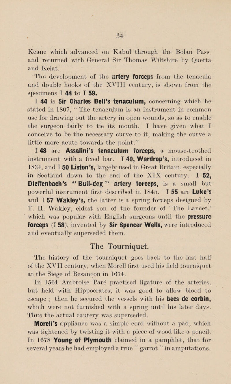 \ Keane which advanced on Kabul through the Bolan Pass and returned with General Sir Thomas Wiltshire by Quetta and Kelat. The development of the artery forceps from the tenacula and double hooks of the XVIII century, is shown from the specimens I 44 to I 59. I 44 is Sir Charles Bell’s tenaculum, concerning which he stated in 1807, “ The tenacujum is an instrument in common use for drawing out the artery in open wounds, so as to enable the surgeon fairly to tie its mouth. I have given what I conceive to be the necessary curve to it, making the curve a little more acute towards the point.” 148 are Assalini’s tenaculum forceps, a mouse-toothed instrument with a fixed bar. I 49, Wardrop’S, introduced in 1834, and I 50 Liston’s, largely used in Great Britain, especially in Scotland down to the end of the XIX century. I 52, Dieffenbach’s “ Bull-dog ” artery forceps, is a small but powerful instrument first described in 1845. I 55 are Luke’S and I 57 Wakiey’s, the latter is a spring forceps designed by T. H. Wakley, eldest son of the founder of ‘ The Lancet/ which was popular with English surgeons until the pressure forceps (I 58), invented by Sir Spencer Wells, were introduced and eventually superseded them. The Tourniquet. The history of the tourniquet goes back to the last half of the XVII century, when Morell first used his field tourniquet at the Siege of Besancon in 1674. In 1564 Ambroise Pare practised ligature of the arteries, but held with Hippocrates, it was good to allow blood to escape ; then he secured the vessels with his bees de COrfoin, which were not furnished with a spring until his later days. Thus the actual cautery was superseded. BVloregg’S appliance was a simple cord without a pad, which was tightened by twisting it with a piece of wood like a pencil. In 1678 Young ©f Plymouth claimed in a pamphlet, that for several years he had employed a true garrot ” in amputations.
