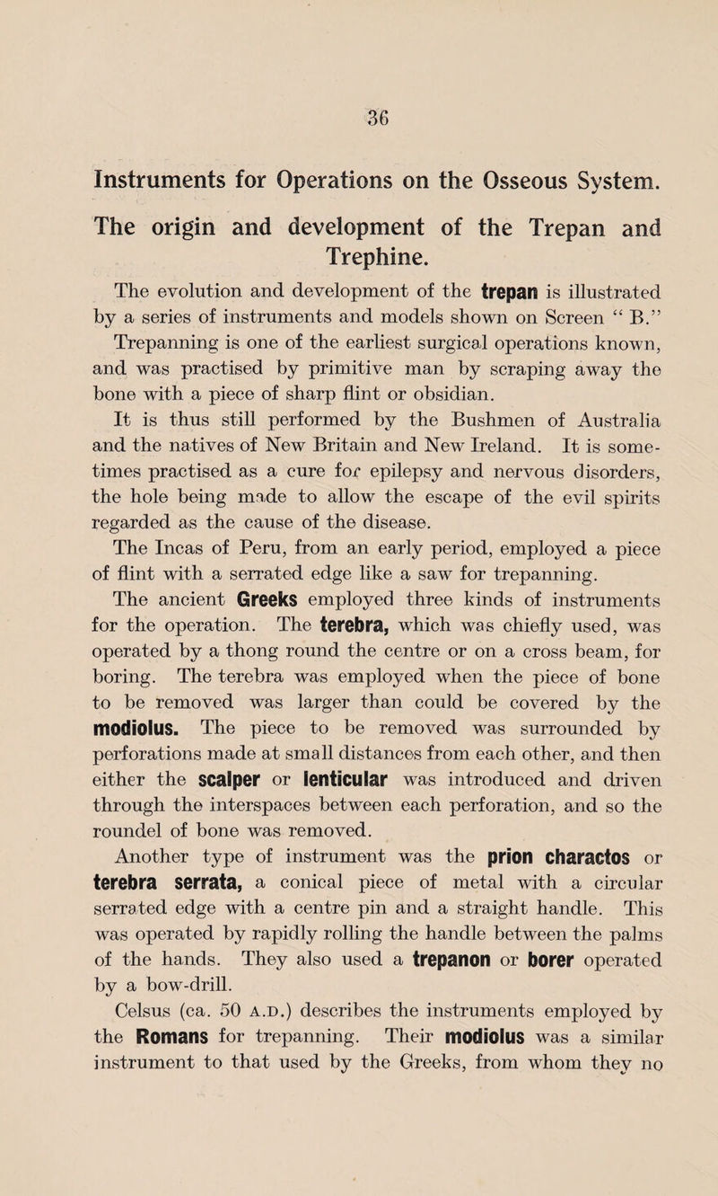 Instruments for Operations on the Osseous System. The origin and development of the Trepan and Trephine. The evolution and development of the trepan is illustrated by a series of instruments and models shown on Screen “ B.” Trepanning is one of the earliest surgical operations known, and was practised by primitive man by scraping away the bone with a piece of sharp flint or obsidian. It is thus still performed by the Bushmen of Australia and the natives of New Britain and New Ireland. It is some¬ times practised as a cure for epilepsy and nervous disorders, the hole being made to allow the escape of the evil spirits regarded as the cause of the disease. The Incas of Peru, from an early period, employed a piece of flint with a serrated edge like a saw for trepanning. The ancient Greeks employed three kinds of instruments for the operation. The terebra, which was chiefly used, was operated by a thong round the centre or on a cross beam, for boring. The terebra was employed when the piece of bone to be removed was larger than could be covered by the modiolus. The piece to be removed was surrounded by perforations made at small distances from each other, and then either the scalper or lenticular was introduced and driven through the interspaces between each perforation, and so the roundel of bone was removed. Another type of instrument was the prion CharactOS or terebra serrata, a conical piece of metal with a circular serrated edge with a centre pin and a straight handle. This was operated by rapidly rolling the handle between the palms of the hands. They also used a trepanon or borer operated by a bow-drill. Celsus (ca. 50 a.d.) describes the instruments employed by the Romans for trepanning. Their modiolus was a similar instrument to that used by the Greeks, from whom they no
