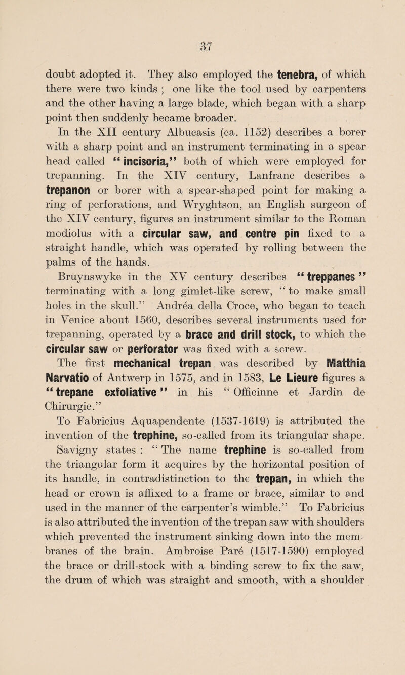 doubt adopted it. They also employed the tenebra, of which there were two kinds ; one like the tool used by carpenters and the other having a large blade, which began with a sharp point then suddenly became broader. In the XII century Albucasis (ca. 1152) describes a borer with a sharp point and an instrument terminating in a spear head called “ incisoria,” both of which were employed for trepanning. In the XIV century, Lanfranc describes a trepanon or borer with a spear-shaped point for making a ring of perforations, and Wryghtson, an English surgeon of the XIV century, figures an instrument similar to the Roman modiolus with a circular saw. and centre pin fixed to a straight handle, which was operated by rolling between the palms of the hands. Bruynswyke in the XV century describes “ treppanes ” terminating with a long gimlet-like screw, “ to make small holes in the skull.” Andrea della Croce, who began to teach in Venice about 1560, describes several instruments used for trepanning, operated by a brace and drill Stock, to which the Circular saw or perforator was fixed with a screw. The first mechanical trepan was described by Matthia MarvatiO of Antwerp in 1575, and in 1583, Le Lieure figures a “ trepane exfoliative” in his “ Officinne et Jardin de Chirurgie.” To Fabricius Aquapendente (1537-1619) is attributed the invention of the trephine, so-called from its triangular shape. Savigny states : £C The name trephine is so-called from the triangular form it acquires by the horizontal position of its handle, in contradistinction to the trepan, in which the head or crown is affixed to a frame or brace, similar to and used in the manner of the carpenter’s wimble.” To Fabricius is also attributed the invention of the trepan saw with shoulders which prevented the instrument sinking down into the mem¬ branes of the brain. Ambroise Pare (1517-1590) employed the brace or drill-stock with a binding screw to fix the saw, the drum of which was straight and smooth, with a shoulder