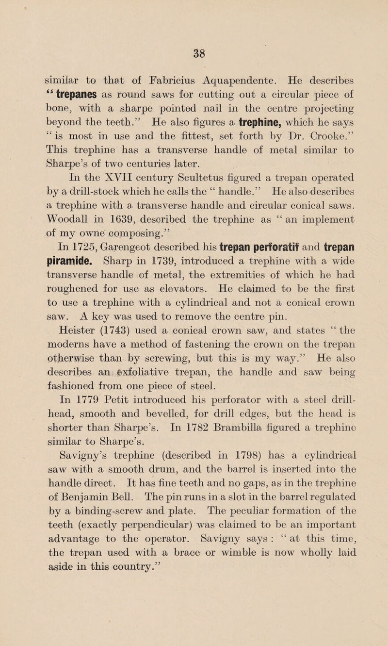 similar to that of Fabricius Aquapendente. He describes trepanes as round saws for cutting out a circular piece of bone, with a sharpe pointed nail in the centre projecting beyond the teeth.” He also figures a trephine, which he says “ is most in use and the fittest, set forth by Dr. Crooke.” This trephine has a transverse handle of metal similar to Sharpe’s of two centuries later. In the XVII century Scultetus figured a trepan operated by a drill-stock which he calls the “ handle.” He also describes a trephine with a. transverse handle and circular conical saws. Woodall in 1639, described the trephine as “an implement of my owne composing.” In 1725, Garengeot described his trepan perforafi? and trepan piramide. Sharp in 1739, introduced a trephine with a. wide transverse handle of metal, the extremities of which he had roughened for use as elevators. He claimed to be the first to use a trephine with a cylindrical and not a conical crown saw. A key was used to remove the centre pin. Heister (1743) used a conical crown saw, and states “ the moderns have a method of fastening the crown on the trepan otherwise than by screwing, but this is my way.” He also describes an exfoliative trepan, the handle and saw being fashioned from one piece of steel. In 1779 Petit introduced his perforator with a steel drill- head, smooth and bevelled, for drill edges, but the head is shorter than Sharpe’s. In 1782 Brambilla figured a trephine similar to Sharpe’s. Savigny’s trephine (described in 1798) has a cylindrical saw with a smooth drum, and the barrel is inserted into the handle direct. It has fine teeth and no gaps, as in the trephine of Benjamin Bell. The pin runs in a slot in the barrel regulated by a binding-screw and plate. The peculiar formation of the teeth (exactly perpendicular) was claimed to be an important advantage to the operator. Savigny says : “ at this time, the trepan used with a brace or wimble is now wholly laid aside in this country.”