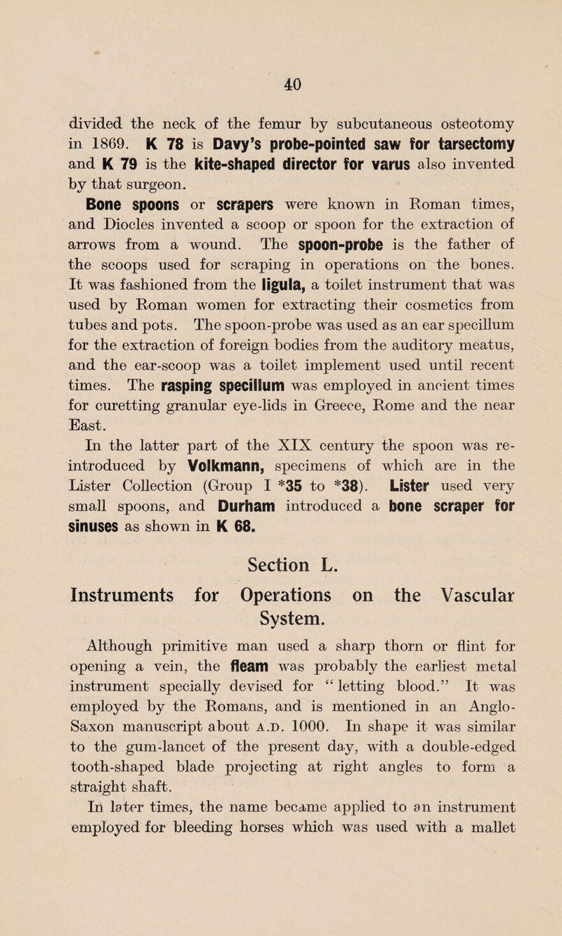 divided the neck of the femur by subcutaneous osteotomy in 1869. K 78 is Davy’s probe-pointed saw for tarsectomy and K 79 is the kite-shaped director for varus also invented by that surgeon. Bone spoons or scrapers were known in Roman times, and Diodes invented a scoop or spoon for the extraction of arrows from a wound. The spoon-probe is the father of the scoops used for scraping in operations on the bones. It was fashioned from the ligula, a toilet instrument that was used by Roman women for extracting their cosmetics from tubes and pots. The spoon-probe was used as an ear specillum for the extraction of foreign bodies from the auditory meatus, and the ear-scoop was a toilet implement used until recent times. The rasping Specillum was employed in ancient times for curetting granular eye-lids in Greece, Rome and the near East. In the latter part of the XIX century the spoon was re¬ introduced by Yolkmann, specimens of which are in the Lister Collection (Group I *35 to *38). Lester used very small spoons, and Durham introduced a bone scraper for sinuses as shown in K 68. Section L. Instruments for Operations on the Vascular System. Although primitive man used a sharp thorn or flint for opening a vein, the fleam was probably the earliest metal instrument specially devised for “ letting blood.” It was employed by the Romans, and is mentioned in an Anglo- Saxon manuscript about a.d. 1000. In shape it was similar to the gum-lancet of the present day, with a double-edged tooth-shaped blade projecting at right angles to form a straight shaft. In later times, the name became applied to an instrument employed for bleeding horses which was used with a mallet