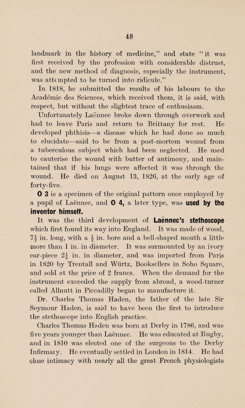 landmark in the history of medicine/’ and state “ it was first received by the profession with considerable distrust, and the new method of diagnosis, especially the instrument, was attempted to be turned into ridicule.” In 1818, he submitted the results of his labours to the Academie des Sciences, which received them, it is said, with respect, but without the slightest trace of enthusiasm. Unfortunately Laennec broke down through overwork and had to leave Paris and return to Brittany for rest. He developed phthisis—a disease which he had done so much to elucidate—-said to be from a post-mortem wound from a tuberculous subject which had been neglected. He used to cauterise the wound with butter of antimony, and main¬ tained that if his lungs were affected it was through the wound. He died on August 13, 1826, at the early age of forty-five. 0 3 is a specimen of the original pattern once employed by a pupil of Laennec, and 0 4, a later type, was used by the inventor himself. It was the third development of Laennec’S stethoscope which first found its way into England. It was made of wood, 1\ in. long, with a J in. bore and a bell-shaped mouth a little more than 1 in. in diameter. It was surmounted by an ivory ear-piece 2J in. in diameter, and was imported from Paris in 1820 by Trentall and Wiirtz, Booksellers in Soho Square, and sold at the price of 2 francs. When the demand for the instrument exceeded the supply from abroad, a wood-turner called Allnutt in Piccadilly began to manufacture it. Dr. Charles Thomas Ha den, the father of the late Sir Seymour Haden, is said to have been the first to introduce the stethoscope into English practice. Charles Thomas Haden was born at Derby in 1786, and was five years younger than Laennec. He was educated at Bugby, and in 1810 was elected one of the surgeons to the Derby Infirmaiy. He eventually settled in London in 1814. He had close intimacy with nearly all the great French physiologists