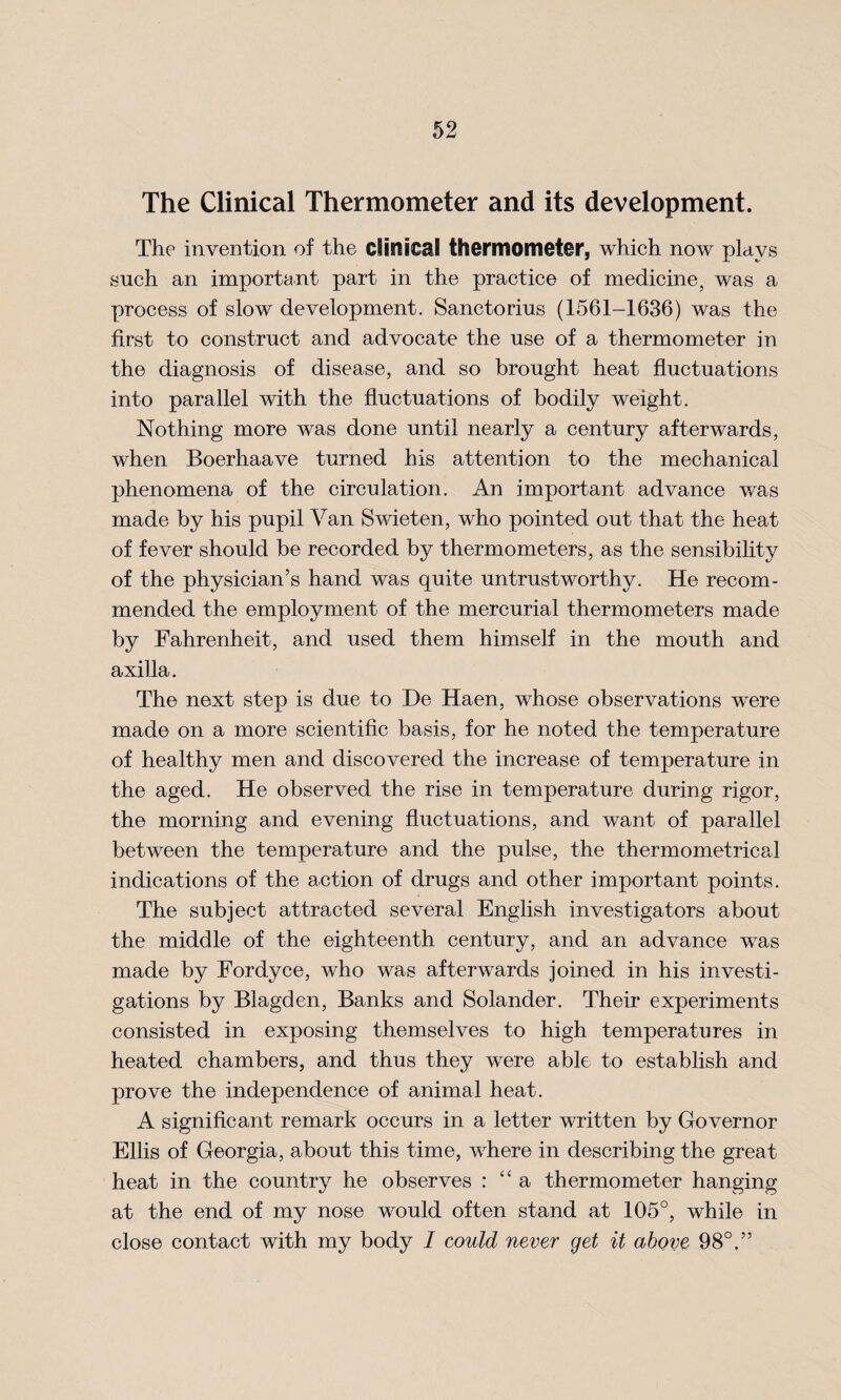 The Clinical Thermometer and its development. The invention of the clinical thermometer, which now plays such an important part in the practice of medicine, was a process of slow development. Sanctorius (1561-1636) was the first to construct and advocate the use of a thermometer in the diagnosis of disease, and so brought heat fluctuations into parallel with the fluctuations of bodily weight. Nothing more was done until nearly a century afterwards, when Boerhaave turned his attention to the mechanical phenomena of the circulation. An important advance was made by his pupil Van Swieten, who pointed out that the heat of fever should be recorded by thermometers, as the sensibility of the physician’s hand was quite untrustworthy. He recom¬ mended the employment of the mercurial thermometers made by Fahrenheit, and used them himself in the mouth and axilla. The next step is due to He Haen, whose observations were made on a more scientific basis, for he noted the temperature of healthy men and discovered the increase of temperature in the aged. He observed the rise in temperature during rigor, the morning and evening fluctuations, and want of parallel between the temperature and the pulse, the thermometrieal indications of the action of drugs and other important points. The subject attracted several English investigators about the middle of the eighteenth century, and an advance was made by Fordyce, who was afterwards joined in his investi¬ gations by Blagden, Banks and Solander. Their experiments consisted in exposing themselves to high temperatures in heated chambers, and thus they were able to establish and prove the independence of animal heat. A significant remark occurs in a letter written by Governor Ellis of Georgia, about this time, where in describing the great heat in the country he observes : “ a thermometer hanging at the end of my nose would often stand at 105°, while in close contact with my body I could never get it above 98°, ”