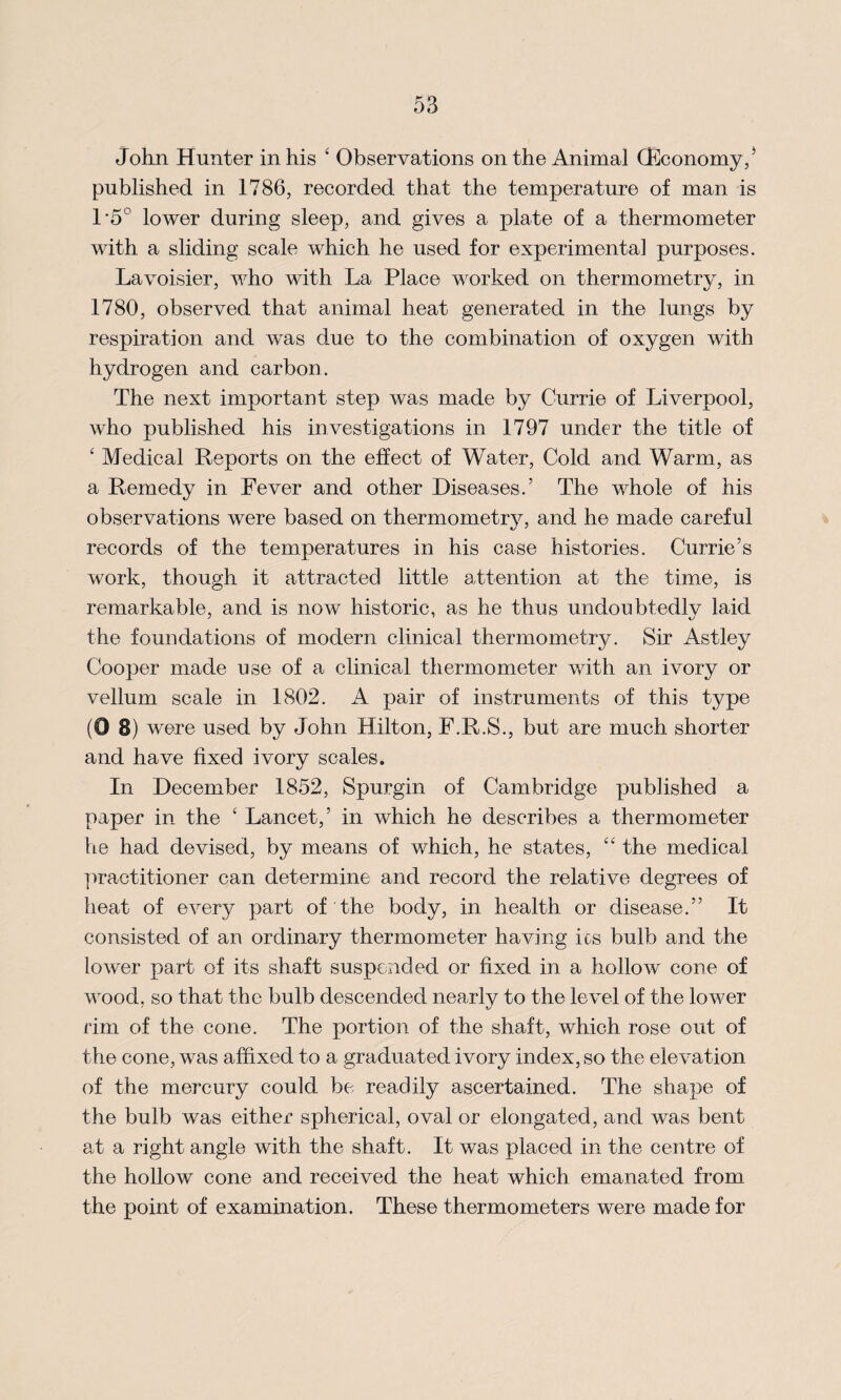 John Hunter in his ‘ Observations on the Animal (Economy,J published in 1786, recorded that the temperature of man is 1‘5° lower during sleep, and gives a plate of a thermometer with a sliding scale which he used for experimental purposes. Lavoisier, who with La Place worked on thermometry, in 1780, observed that animal heat generated in the lungs by respiration and was due to the combination of oxygen with hydrogen and carbon. The next important step was made by Currie of Liverpool, who published his investigations in 1797 under the title of £ Medical Reports on the effect of Water, Cold and Warm, as a Remedy in Fever and other Diseases.’ The whole of his observations were based on thermometry, and he made careful records of the temperatures in his case histories. Currie’s work, though it attracted little attention at the time, is remarkable, and is now historic, as he thus undoubtedlv laid the foundations of modern clinical thermometry. Sir Astley Cooper made use of a clinical thermometer with an ivory or vellum scale in 1802. A pair of instruments of this type (0 8) were used by John Hilton, F.R.S., but are much shorter and have fixed ivory scales. In December 1852, Spurgin of Cambridge published a paper in the ‘ Lancet,’ in which he describes a thermometer he had devised, by means of which, he states, ct the medical practitioner can determine and record the relative degrees of heat of every part of the body, in health or disease.” It consisted of an ordinary thermometer having its bulb and the lower part of its shaft suspended or fixed in a hollow cone of wood, so that the bulb descended nearly to the level of the lower rim of the cone. The portion of the shaft, which rose out of the cone, was affixed to a graduated ivory index, so the elevation of the mercury could be readily ascertained. The shape of the bulb was either spherical, oval or elongated, and was bent at a right angle with the shaft. It was placed in the centre of the hollow cone and received the heat which emanated from the point of examination. These thermometers were made for