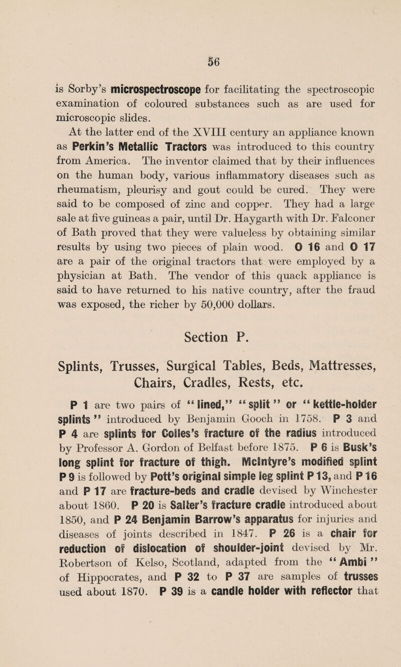 is Sorby’s microspectroscope for facilitating the spectroscopic examination of coloured substances such as are used for microscopic slides. At the latter end of the XVIII century an appliance known as Perkin 5S Metallic Tractors was introduced to this country from America. The inventor claimed that by their influences on the human body, various inflammatory diseases such as rheumatism, pleurisy and gout could be cured. They were said to be composed of zinc and copper. They had a large sale at five guineas a pair, until Dr. Haygarth with Dr. Falconer of Bath proved that they were valueless by obtaining similar results by using two pieces of plain wood. 0 10 and © 17 are a pair of the original tractors that were employed by a physician at Bath. The vendor of this quack appliance is said to have returned to his native country, after the fraud was exposed, the richer by 50,000 dollars. Section P. Splints, Trusses, Surgical Tables, Beds, Mattresses, Chairs, Cradles, Rests, etc. P 1 are two pairs of 46 fined,” 44 split ” m 44 kettle-holder splints ” introduced by Benjamin Gooch in 1758. P 3 and P 4 are splints for Colles’s fracture of the radius introduced by Professor A. Gordon of Belfast before 1875. P 6 is Busk’s Song splint for fracture of thigh. Hein tyre's modified splint P 9 is followed by Pelfs original simple leg splint P13, and P16 and PIT are fracture-beds and cradle devised by Winchester about 1860. P 20 is Salter’s fracture cradle introduced about 1850, and P 24 Benjamin Barrow’s apparatus for injuries and diseases of joints described in 1847. P 26 is a chair for reduction of dislocation of shoulder-joint devised by Mr. Robertson of Kelso, Scotland, adapted from the 44 Ambi ” of Hippocrates, and P 32 to P 37 are samples of trusses used about 1870. P 39 is a candle holder with reflector that