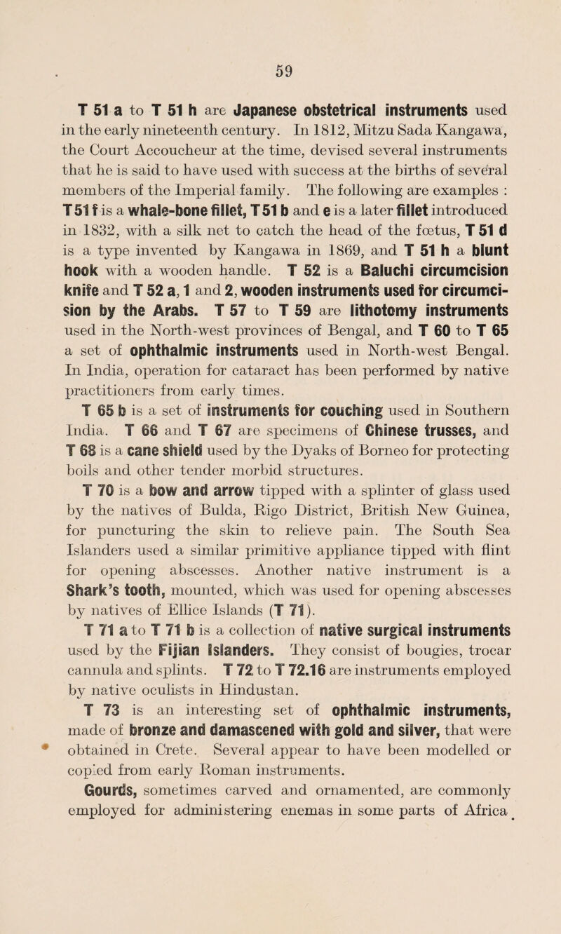 T 51 a to T 51 h are Japanese obstetrical instruments used in the early nineteenth century. In 1812, Mitzu Sada Kangawa, the Court Accoucheur at the time, devised several instruments that he is said to have used with success at the births of several members of the Imperial family. The following are examples : T51 f is a whal@-bone fillet, T 51 b and e is a later fillet introduced in 1832, with a silk net to catch the head of the foetus, T 51 d is a type invented by Kangawa in 1869, and T 51 h a blunt hook with a wooden handle. T 52 is a Baluchi circumcision knife and 152 a, 1 and 2, wooden instruments used for circumci¬ sion by the Arabs. T 57 to T 59 are lithotomy instruments used in the North-west provinces of Bengal, and T 60 to T 65 a set of ophthalmic instruments used in North-west Bengal. In India, operation for cataract has been performed by native practitioners from early times. T 65 b is a set of instruments for couching used in Southern India. T 66 and T 67 are specimens of Chinese trusses, and T 68 is a cane shield used by the Dyaks of Borneo for protecting boils and other tender morbid structures. T 70 is a bow and arrow tipped with a splinter of glass used by the natives of Bulda, Rigo District, British New Guinea, for puncturing the skin to relieve pain. The South Sea Islanders used a similar primitive appliance tipped with flint for opening abscesses. Another native instrument is a Shark’s tooth, mounted, which was used for opening abscesses by natives of Ellice Islands (T 71). T 71 a to I 71 b is a collection of native surgical instruments used by the Fijian islanders. They consist of bougies, trocar cannula and splints. T 72 to T 72.16 are instruments employed by native oculists in Hindustan. T 73 is an interesting set of ophthalmic instruments, made of bronze and damascened with gold and silver, that were obtained in Crete. Several appear to have been modelled or copied from early Roman instruments. Gourds, sometimes carved and ornamented, are commonly employed for administering enemas in some parts of Africa