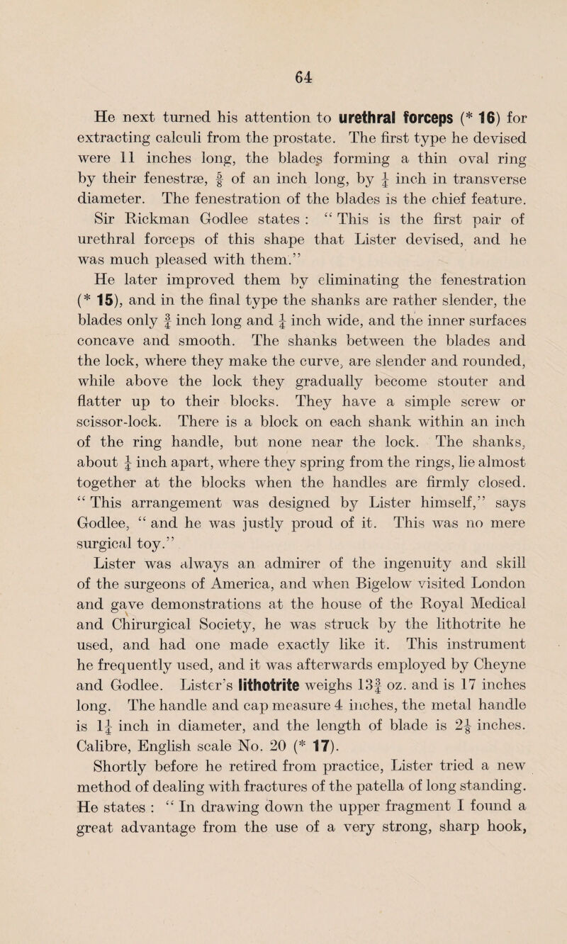 He next turned his attention to urethral forceps (* 16) for extracting calculi from the prostate. The first type he devised were il inches long, the blades forming a thin oval ring by their fenestrse, f of an inch long, by J inch in transverse diameter. The fenestration of the blades is the chief feature. Sir Hickman Godlee states : “ This is the first pair of urethral forceps of this shape that Lister devised, and he was much pleased with them.” He later improved them by eliminating the fenestration (* 15), and in the final type the shanks are rather slender, the blades only J inch long and J inch wide, and the inner surfaces concave and smooth. The shanks between the blades and the lock, where they make the curve, are slender and rounded, while above the lock they gradually become stouter and flatter up to their blocks. They have a simple screw or scissor-lock. There is a block on each shank within an inch of the ring handle, but none near the lock. The shanks, about J inch apart, where they spring from the rings, lie almost together at the blocks when the handles are firmly closed. “ This arrangement was designed by Lister himself,” says Godlee, “ and he was justly proud of it. This was no mere surgical toy.” Lister was always an admirer of the ingenuity and skill of the surgeons of America, and when Bigelow visited London and gave demonstrations at the house of the Hoyal Medical and Chirurgical Society, he was struck by the lithotrite he used, and had one made exactly like it. This instrument he frequently used, and it was afterwards employed by Cheyne and Godlee. Lister’s lithotrite weighs 13J oz. and is 17 inches long. The handle and cap measure 4 inches, the metal handle is 1J inch in diameter, and the length of blade is 2J inches. Calibre, English scale No. 20 (* 17). Shortly before he retired from practice, Lister tried a new method of dealing with fractures of the patella of long standing. He states : “ In drawing down the upper fragment I found a great advantage from the use of a very strong, sharp hook,