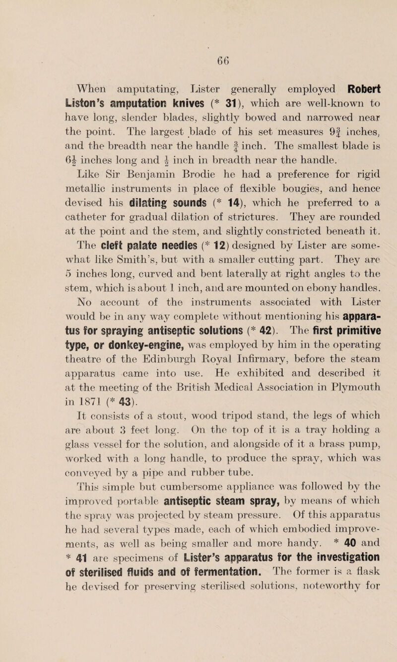 When amputating, Lister generally employed Robert Liston’s imputation knives (* 31), which are well-known to have long, slender blades, slightly bowed and narrowed near the point. The largest blade of his set measures 9J inches, and the breadth near the handle -| inch. The smallest blade is 6J inches long and J inch in breadth near the handle. Like Sir Benjamin Brodie he had a preference for rigid metallic instruments in place of flexible bougies, and hence devised his dilating sounds (* 14), which he preferred to a catheter for gradual dilation of strictures. They are rounded at the point and the stem, and slightly constricted beneath it. The Cleft palate needles (* 12) designed by Lister are some¬ what like Smith’s, but with a smaller cutting part. They are 5 inches long, curved and bent laterally at right angles to the stem, which is about 1 inch, and are mounted on ebony handles. No account of the instruments associated with Lister would be in any way complete without mentioning his appara¬ tus for spraying antiseptic solutions (* 42). The first primitive type, or donkey-engine, was employed by him in the operating theatre of the Edinburgh Royal Infirmary, before the steam apparatus came into use. He exhibited and described it at the meeting of the British Medical Association in Plymouth in 1871 (* 43). It consists of a stout, wood tripod stand, the legs of which are about 3 feet long. On the top of it is a tray holding a glass vessel for the solution, and alongside of it a brass pump, worked with a long handle, to produce the spray, which was conveyed by a pipe and rubber tube. This simple but cumbersome appliance was followed by the improved portable antiseptic steam spray, by means of which the spray was projected by steam pressure. Of this apparatus he had several types made, each of which embodied improve¬ ments, as well as being smaller and more handy. * 40 and * 41 are specimens of Lister’s apparatus for the investigation of sterilised fluids and of fermentation. The former is a flask he devised for preserving sterilised solutions, noteworthy for