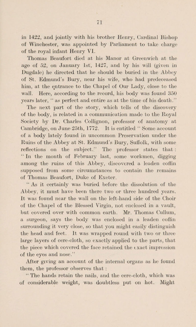 in 1422, and jointly with his brother Henry, Cardinal Bishop of Winehester, was appointed by Parliament to take charge of the royal infant Henry VI. Thomas Beaufort died at his Manor at Greenwich at the age of 52, on January 1st, 1427, and by his will (given in Hugdale) he directed that he should be buried in the Abbey of St. Edmund’s Bury, near his wife, who had predeceased him, at the entrance to the Chapel of Our Lady, close to the wall. Here, according to the record, his body was found 350 years later, “ as perfect and entire as at the time of his death.” The next part of the story, which tells of the discovery of the body, is related in a communication made to the Royal Society by I)r. Charles Collignon, professor of anatomy at Cambridge, on June 25th, 1772. It is entitled “ Some account of a body lately found in uncommon Preservation under the Ruins of the Abbey at St. Edmund’s Bury, Suffolk, with some reflections on the subject.” The professor states that : In the month of February last, some workmen, digging among the ruins of this Abbey, discovered a leaden coffin supposed from some circumstances to contain the remains of Thomas Beaufort, Duke of Exeter. “ As it certainly was buried before the dissolution of the Abbey, it must have been there two or three hundred years. It was found near the wall on the left-hand side of the Choir of the Chapel of the Blessed Virgin, not enclosed in a vault, but covered over with common earth. Mr. Thomas Cullum, a surgeon, says the body was enclosed in a leaden coffin surrounding it very close, so that you might easily distinguish the head and feet. It was wrapped round with two or three large layers of cere-cloth, so exactly applied to the parts, that the piece which covered the face retained the exact impression of the eyes and nose.” After giving an account of the internal organs as he found them, the professor observes that : “ The hands retain the nails, and the cere-cloth, which was of considerable weight, was doubtless put on hot. Might