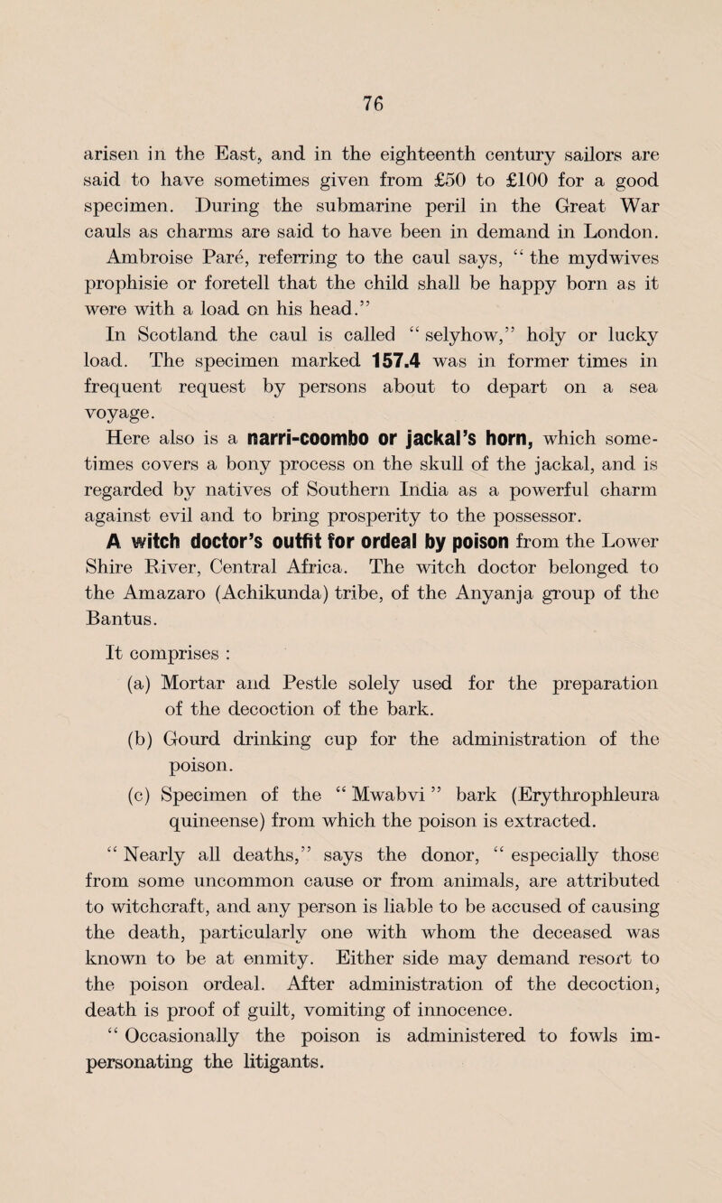arisen in the East, and in the eighteenth century sailors are said to have sometimes given from £50 to £100 for a good specimen. During the submarine peril in the Great War cauls as charms are said to have been in demand in London. Ambroise Pare, referring to the caul says, “ the mydwives prophisie or foretell that the child shall be happy born as it were with a load on his head.” In Scotland the caul is called “ selyhow,” holy or lucky load. The specimen marked 157.4 was in former times in frequent request by persons about to depart on a sea voyage. Here also is a nairi-COOmbO or jackal’s horn, which some¬ times covers a bony process on the skull of the jackal, and is regarded by natives of Southern India as a powerful charm against evil and to bring prosperity to the possessor. A witch doctor’s outfit for ordeal by poison from the Lower Shire River, Central Africa. The witch doctor belonged to the Amazaro (Achikunda) tribe, of the Anyanja group of the Bantus. It comprises : (a) Mortar and Pestle solely used for the preparation of the decoction of the bark. (b) Gourd drinking cup for the administration of the poison. (c) Specimen of the ‘4 Mwabvi ” bark (Erythrophleura quineense) from which the poison is extracted. “ Nearly all deaths,” says the donor, “ especially those from some uncommon cause or from animals, are attributed to witchcraft, and any person is liable to be accused of causing the death, particularly one with whom the deceased was known to be at enmity. Either side may demand resort to the poison ordeal. After administration of the decoction, death is proof of guilt, vomiting of innocence. “ Occasionally the poison is administered to fowls im¬ personating the litigants.