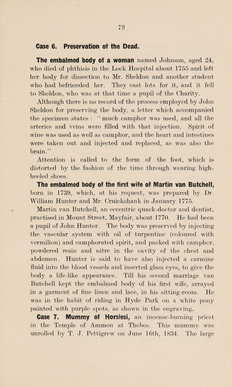Case 6. Preservation of the Dead. The embalmed body Of a woman named Johnson, aged 24, who died of phthisis in the Lock Hospital about 1755 and left her body for dissection to Mr. Sheldon and another student who had befriended her. They cast lots for it, and it fell to Sheldon, who was at that time a pupil of the Charity. Although there is no record of the process employed by John Sheldon for preserving the body, a letter which accompanied the specimen states : “ much camphor was used, and all the arteries and veins were filled with that injection. Spirit of wine was used as well as camphor, and the heart and intestines were taken out and injected and replaced, as was also the brain.” Attention is called to the form of the foot, which is distorted by the fashion of the time through wearing high- heeled shoes. The embalmed body of the first wife of Martin van Butchell, born in 1739, which, at his request, was prepared by Dr. William Hunter and Mr. Cruickshank in January 1775. Martin van Butchell, an eccentric quack-doctor and dentist, practised in Mount Street, Mayfair, about 1770. He had been a pupil of John Hunter. The body was preserved by injecting the vascular system with oil of turpentine (coloured with vermilion) and camphorated spirit, and packed with camphor, powdered resin and nitre in the cavity of the chest and abdomen. Hunter is said to have also injected a carmine fluid into the blood vessels and inserted glass eyes, to give the body a life-like appearance. Till his second marriage van Butchell kept the embalmed body of his first wife, arrayed in a garment of fine linen and lace, in his sitting-room. He was in the habit of riding in Hyde Park on a white pony painted with purple spots, as shown in the engraving. Case 7. Mummy Of Horsiesi, an incense-burning priest in the Temple of Ammon at Thebes. This mummy was unrolled by T. J. Pettigrew on June 16th, 1834. The large
